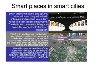 Smart places in smart cities Smart places will collect and spit out information and they will attend, anticipate and respond to our daily needs in a vast variety of new ways. The distinction between building and computer interface will effectively disappear. Electronic intelligence , embedded  everywhere, creates  the necessary interfaces between producers and consumers, and allows us to rethink the ways that even the most mundane utilities are organized and run. We will characterize cities of the twenty-first-century as systems of interlinked,interacting, silicon- and software- saturated smart, attentive, and responsive places. (Mitchell) 