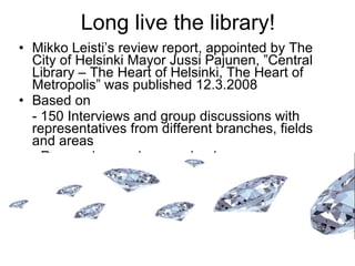 Long live the library! Mikko Leisti’s review report, appointed by The City of Helsinki Mayor Jussi Pajunen, ”Central Library – The Heart of Helsinki, The Heart of Metropolis” was published 12.3.2008 Based on - 150 Interviews and group discussions with representatives from different branches, fields and areas - Researches and source books - Strategies on national and local level - Study tours in Finland, Stockholm, Sendai, Seattle, Amsterdam and Rotterdam   