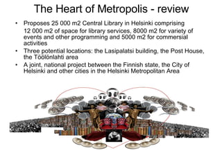 The Heart of Metropolis - review Proposes 25 000 m2 Central Library in Helsinki comprising  12 000 m2 of space for library services, 8000 m2 for variety of events and other programming and 5000 m2 for commersial activities Three potential locations: the Lasipalatsi building, the Post House, the Töölönlahti area A joint, national project between the Finnish state, the City of Helsinki and other cities in the Helsinki Metropolitan Area  