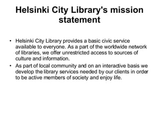 Helsinki City Library's mission statement Helsinki City Library provides a basic civic service available to everyone. As a part of the worldwide network of libraries, we offer unrestricted access to sources of culture and information. As part of local community and on an interactive basis we develop the library services needed by our clients in order to be active members of society and enjoy life. 