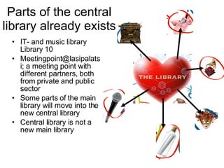 Parts of the central library already exists IT- and music library Library 10 Meetingpoint@lasipalatsi; a meeting point with different partners, both from private and public sector  Some parts of the main library will move into the new central library Central library is not a new main library 