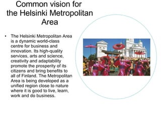Common vision for  the Helsinki Metropolitan Area The Helsinki Metropolitan Area is a dynamic world-class centre for business and innovation. Its high-quality services, arts and science, creativity and adaptability promote the prosperity of its citizens and bring benefits to all of Finland. The Metropolitan Area is being developed as a unified region close to nature where it is good to live, learn, work and do business. 