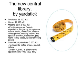 The new central library, by yardstick Total area 25 000 m2 Libray: 12 000 m2 Meeting point 8 000 m2 - Exhibiton spaces, Suomi-experience, biography, studysauna, sauna, studio, auditorium, cinema, wintergarden, meeting rooms, free speaker’s corner, brainstorm, play room, family space, space for young people Commercial premises: 5 000 m2 -Restaurants, cafés, shops, market, gallery -Visitors 1,5 mil., in other words approximately 4000-5000 daily 