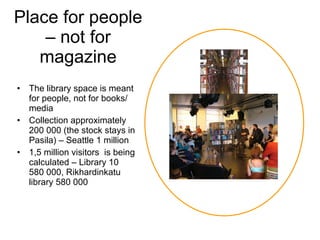Place for people – not for magazine The library space is meant for people, not for books/ media Collection approximately 200 000 (the stock stays in Pasila) – Seattle 1 million 1,5 million visitors  is being calculated – Library 10 580 000, Rikhardinkatu library 580 000 