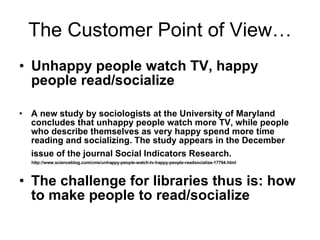 The Customer Point of View… Unhappy people watch TV, happy people read/socialize A new study by sociologists at the University of Maryland concludes that unhappy people watch more TV, while people who describe themselves as very happy spend more time reading and socializing. The study appears in the December issue of the journal Social Indicators Research.   http://www.scienceblog.com/cms/unhappy-people-watch-tv-happy-people-readsocialize-17794.html The challenge for libraries thus is: how to make people to read/socialize 