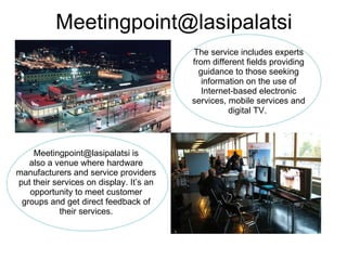 [email_address] The service includes experts from different fields providing guidance to those seeking information on the use of Internet-based electronic services, mobile services and digital TV.  Meetingpoint@lasipalatsi is also a venue where hardware manufacturers and service providers put their services on display. It’s an opportunity to meet customer groups and get direct feedback of their services. 