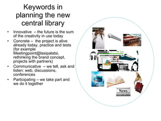 Keywords in planning the new central library Innovative  – the future is the sum of the creativity in use today Concrete –  the project is alive already today, practice and tests (for example Meetingpoint@lasipalatsi, rethinking the brand concept, projects with partners) Communicative  – we tell, ask and listen: web, discussions, conferences Participating – we take part and we do it together 
