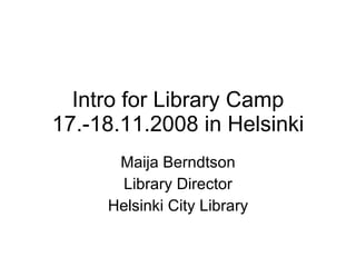 Intro for Library Camp 17.-18.11.2008 in Helsinki Maija Berndtson Library Director Helsinki City Library 