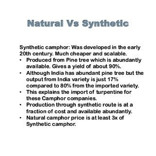 Natural Vs Synthetic
Synthetic camphor: Was developed in the early
20th century. Much cheaper and scalable.
• Produced from Pine tree which is abundantly
available. Gives a yield of about 90%.
• Although India has abundant pine tree but the
output from India variety is just 17%
compared to 80% from the imported variety.
• This explains the import of turpentine for
these Camphor companies.
• Production through synthetic route is at a
fraction of cost and available abundantly.
• Natural camphor price is at least 3x of
Synthetic camphor.
 