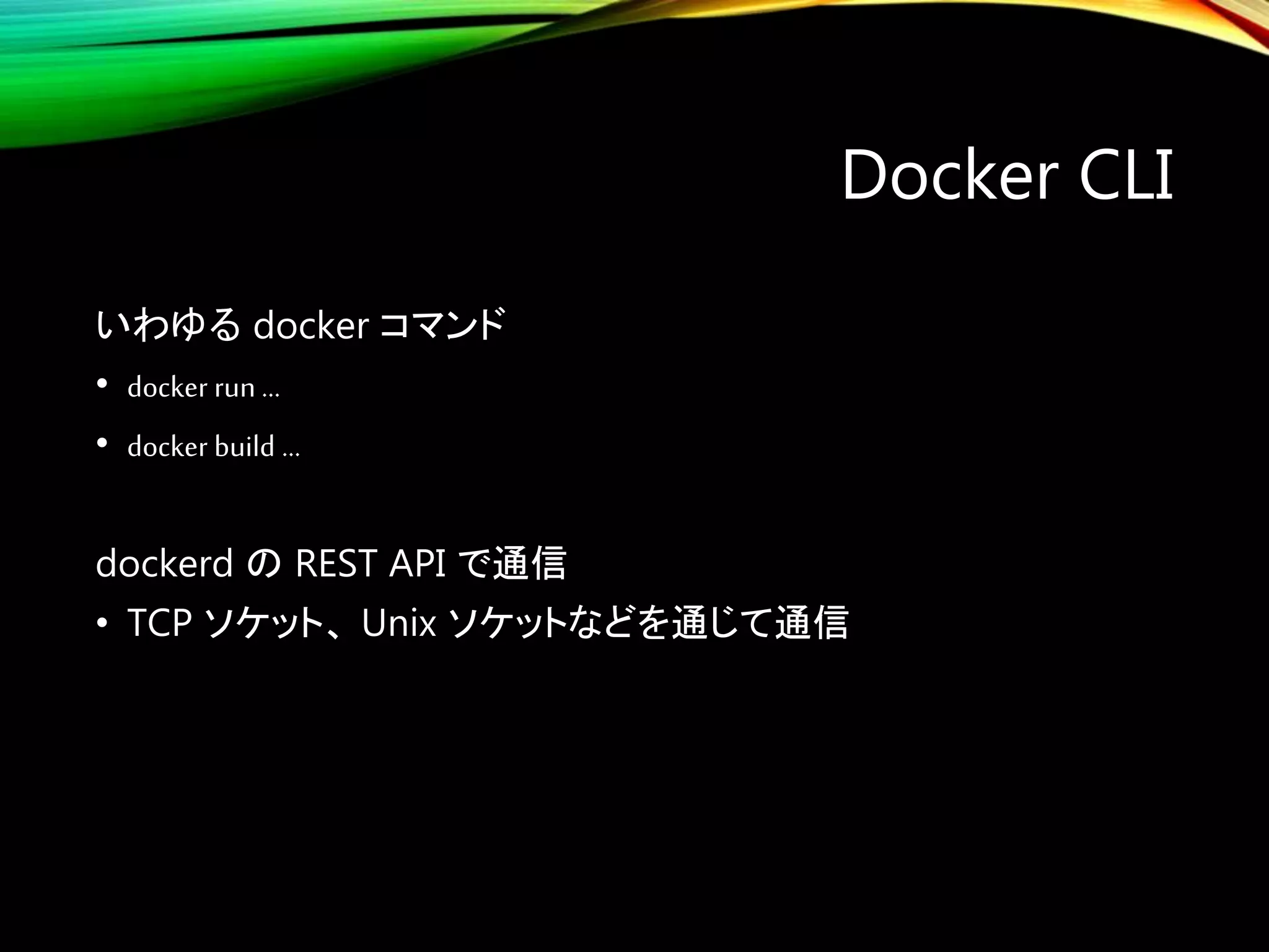 Docker CLI
いわゆる docker コマンド
• docker run …
• docker build …
dockerd の REST API で通信
• TCP ソケット、 Unix ソケットなどを通じて通信
 