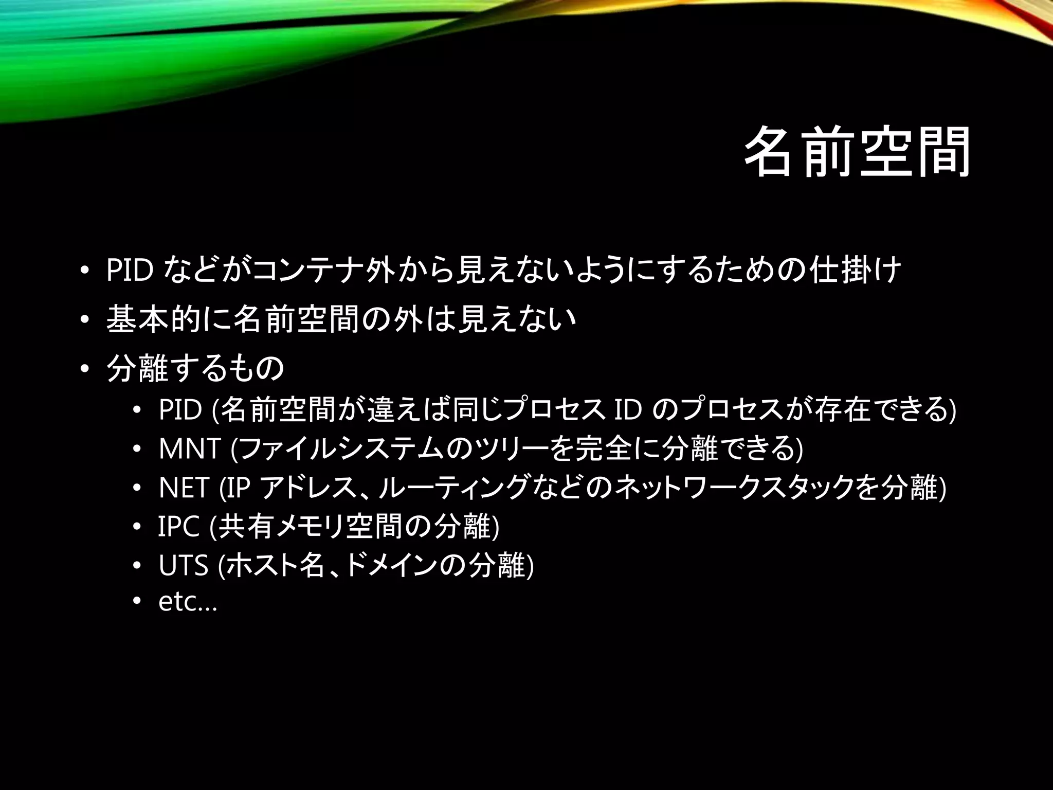 名前空間
• PID などがコンテナ外から見えないようにするための仕掛け
• 基本的に名前空間の外は見えない
• 分離するもの
• PID (名前空間が違えば同じプロセス ID のプロセスが存在できる)
• MNT (ファイルシステムのツリーを完全に分離できる)
• NET (IP アドレス、ルーティングなどのネットワークスタックを分離)
• IPC (共有メモリ空間の分離)
• UTS (ホスト名、ドメインの分離)
• etc…
 