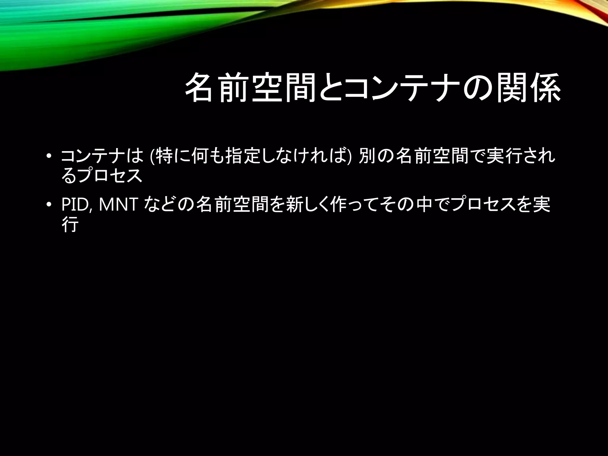 名前空間とコンテナの関係
• コンテナは (特に何も指定しなければ) 別の名前空間で実行され
るプロセス
• PID, MNT などの名前空間を新しく作ってその中でプロセスを実
行
 