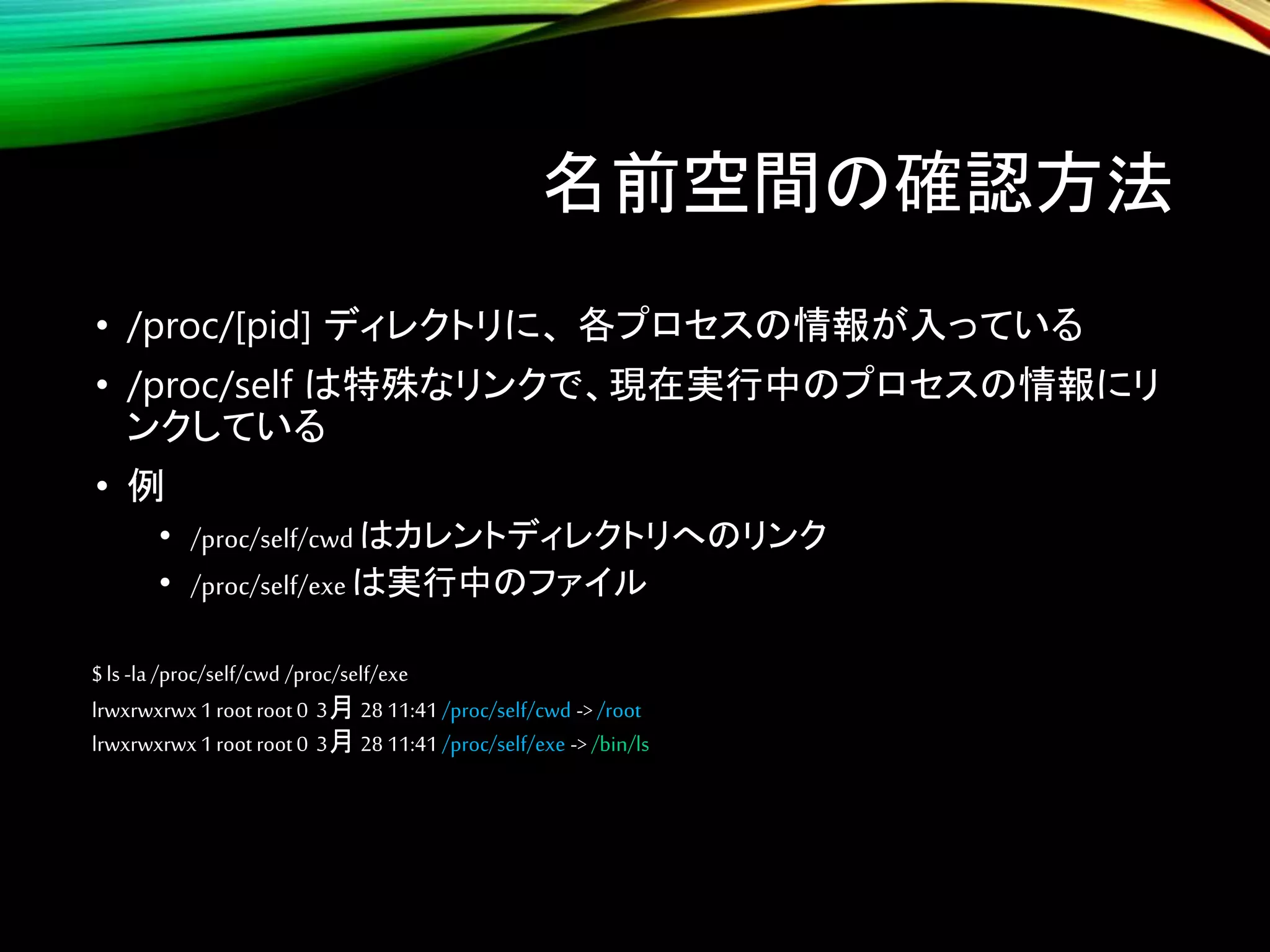 名前空間の確認方法
• /proc/[pid] ディレクトリに、 各プロセスの情報が入っている
• /proc/self は特殊なリンクで、現在実行中のプロセスの情報にリ
ンクしている
• 例
• /proc/self/cwdはカレントディレクトリへのリンク
• /proc/self/exeは実行中のファイル
$ ls -la /proc/self/cwd /proc/self/exe
lrwxrwxrwx1root root 0 3月 28 11:41 /proc/self/cwd ->/root
lrwxrwxrwx1root root 0 3月 28 11:41 /proc/self/exe -> /bin/ls
 