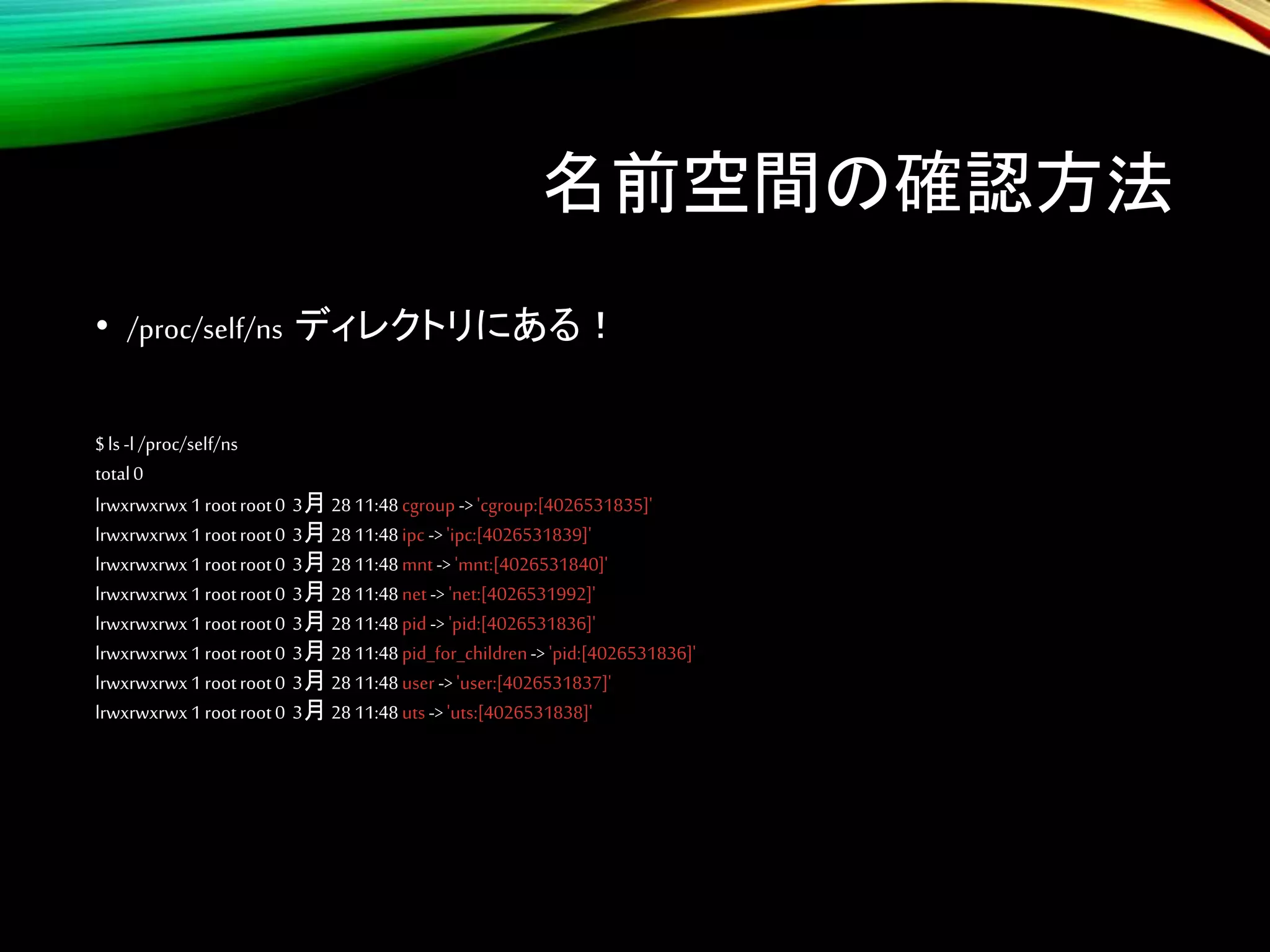 名前空間の確認方法
• /proc/self/ns ディレクトリにある！
$ls -l /proc/self/ns
total0
lrwxrwxrwx1rootroot0 3月 2811:48cgroup->'cgroup:[4026531835]'
lrwxrwxrwx1rootroot0 3月 2811:48ipc ->'ipc:[4026531839]'
lrwxrwxrwx1rootroot0 3月 2811:48mnt-> 'mnt:[4026531840]'
lrwxrwxrwx1rootroot0 3月 2811:48net-> 'net:[4026531992]'
lrwxrwxrwx1rootroot0 3月 2811:48pid-> 'pid:[4026531836]'
lrwxrwxrwx1rootroot0 3月 2811:48pid_for_children-> 'pid:[4026531836]'
lrwxrwxrwx1rootroot0 3月 2811:48user->'user:[4026531837]'
lrwxrwxrwx1rootroot0 3月 2811:48uts->'uts:[4026531838]'
 