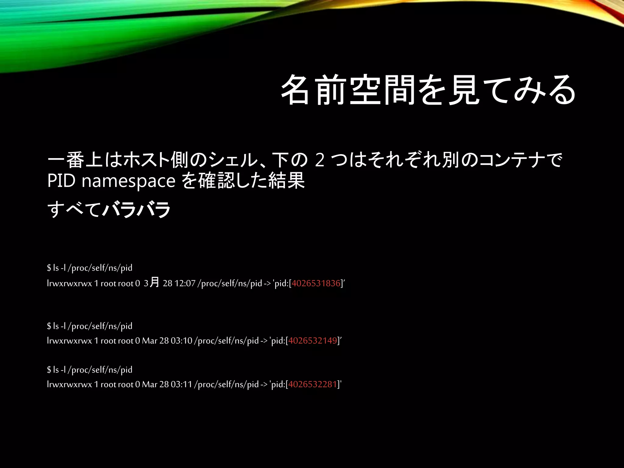 名前空間を見てみる
一番上はホスト側のシェル、下の 2 つはそれぞれ別のコンテナで
PID namespace を確認した結果
すべてバラバラ
$ls -l /proc/self/ns/pid
lrwxrwxrwx1rootroot0 3月 2812:07/proc/self/ns/pid-> 'pid:[4026531836]’
$ls -l /proc/self/ns/pid
lrwxrwxrwx1rootroot0Mar2803:10/proc/self/ns/pid-> 'pid:[4026532149]’
$ls -l /proc/self/ns/pid
lrwxrwxrwx1rootroot0Mar2803:11/proc/self/ns/pid-> 'pid:[4026532281]'
 