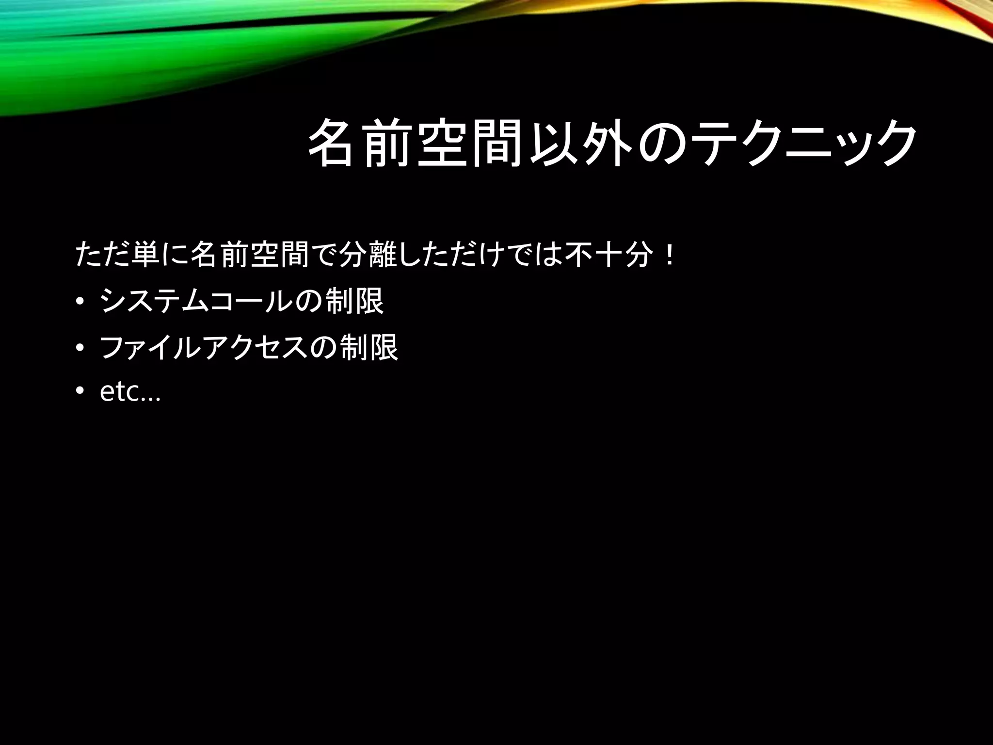 名前空間以外のテクニック
ただ単に名前空間で分離しただけでは不十分！
• システムコールの制限
• ファイルアクセスの制限
• etc…
 