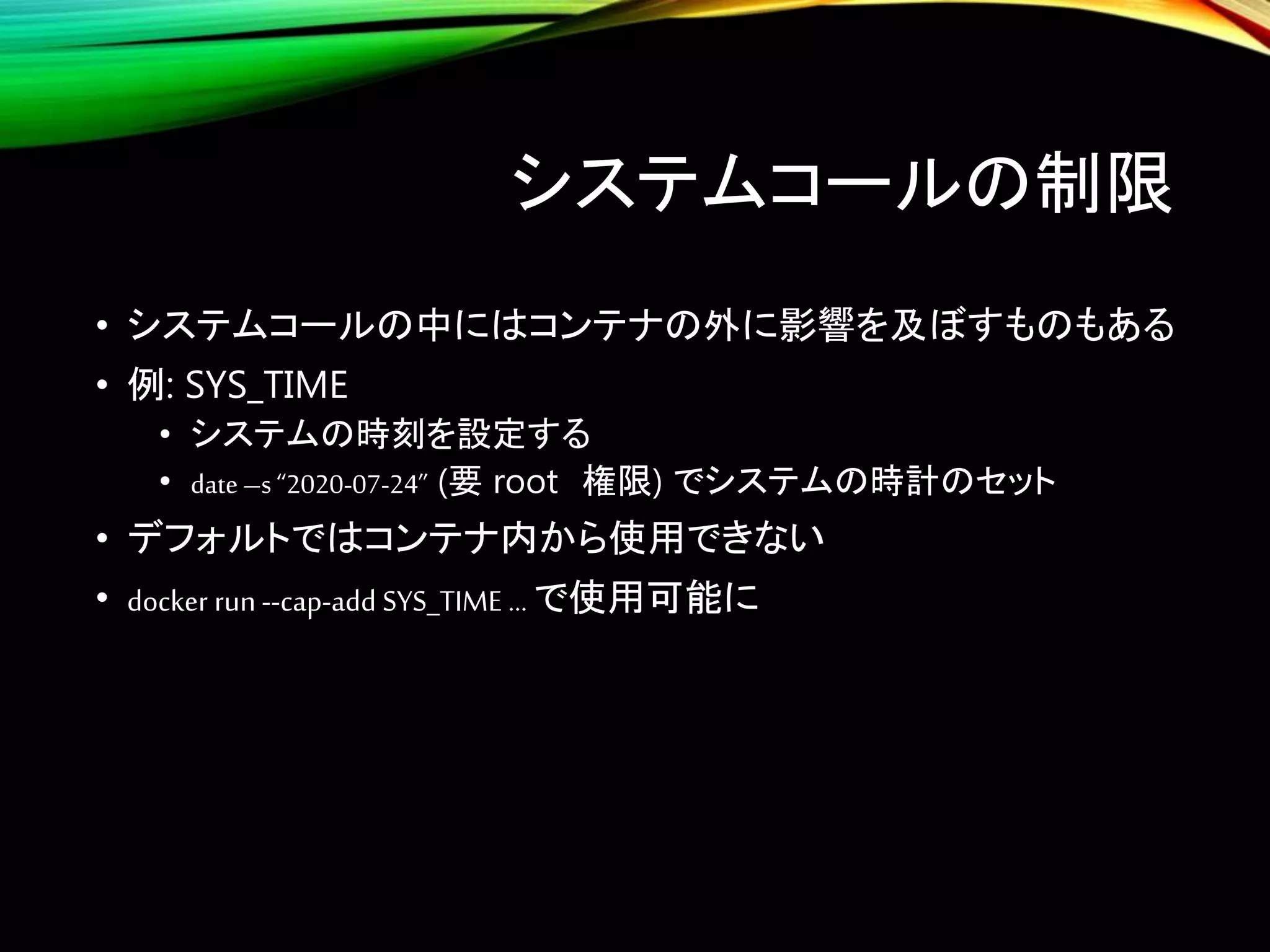 システムコールの制限
• システムコールの中にはコンテナの外に影響を及ぼすものもある
• 例: SYS_TIME
• システムの時刻を設定する
• date–s“2020-07-24” (要 root 権限) でシステムの時計のセット
• デフォルトではコンテナ内から使用できない
• docker run --cap-add SYS_TIME … で使用可能に
 