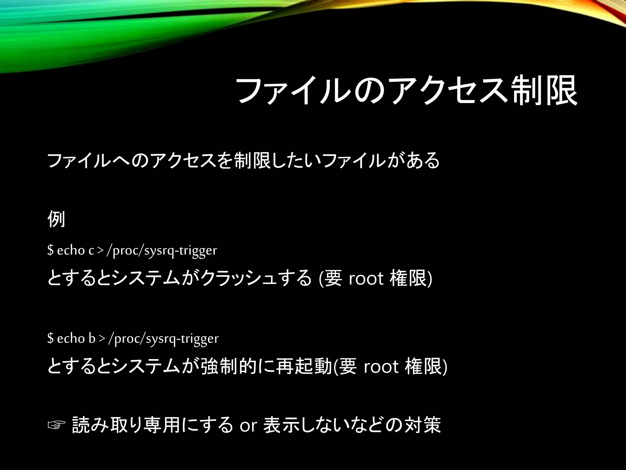 ファイルのアクセス制限
ファイルへのアクセスを制限したいファイルがある
例
$ echo c > /proc/sysrq-trigger
とするとシステムがクラッシュする (要 root 権限)
$ echo b > /proc/sysrq-trigger
とするとシステムが強制的に再起動(要 root 権限)
☞ 読み取り専用にする or 表示しないなどの対策
 