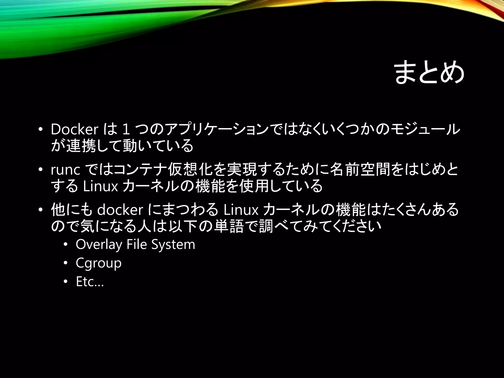 まとめ
• Docker は 1 つのアプリケーションではなくいくつかのモジュール
が連携して動いている
• runc ではコンテナ仮想化を実現するために名前空間をはじめと
する Linux カーネルの機能を使用している
• 他にも docker にまつわる Linux カーネルの機能はたくさんある
ので気になる人は以下の単語で調べてみてください
• Overlay File System
• Cgroup
• Etc…
 