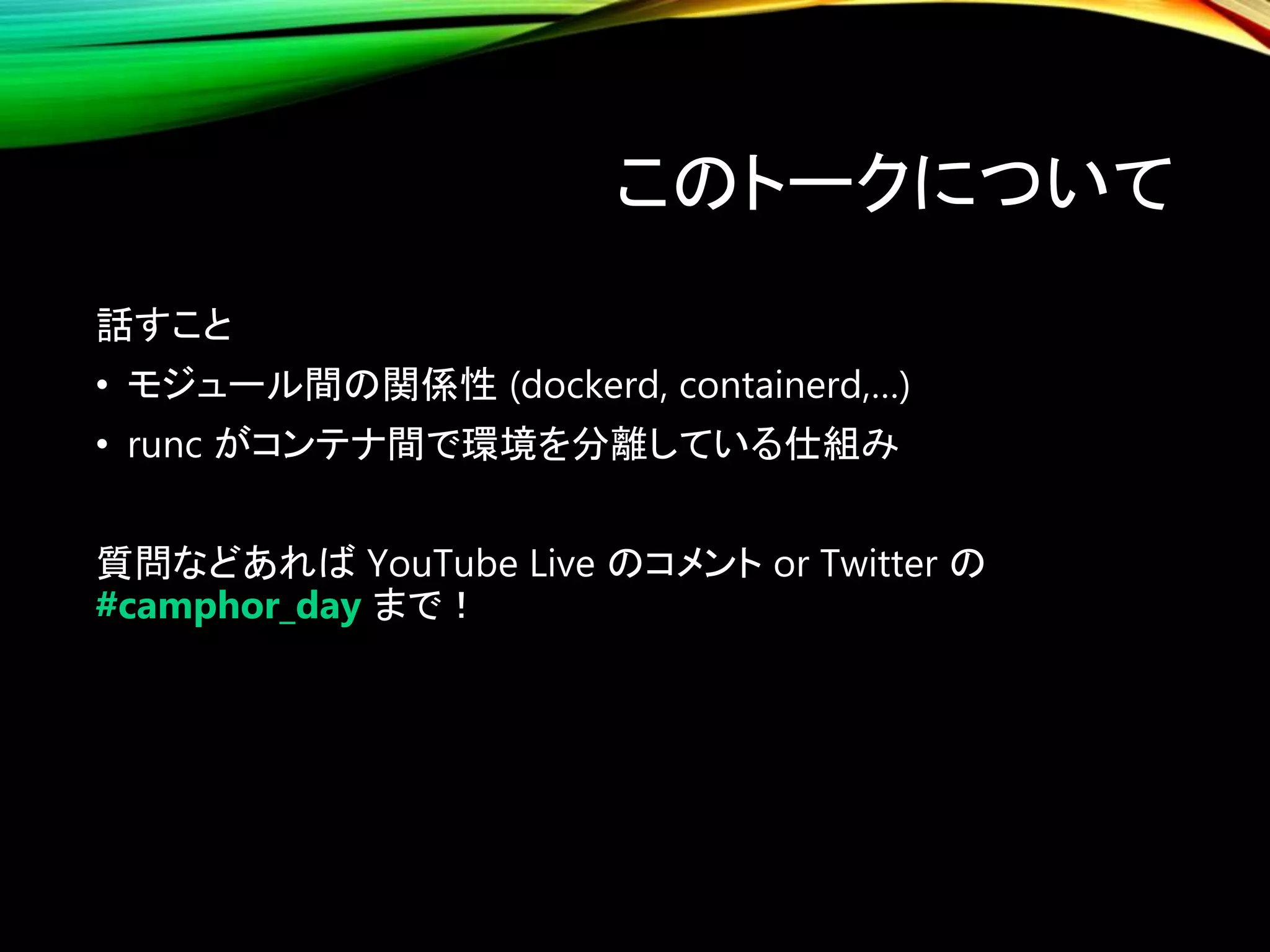 このトークについて
話すこと
• モジュール間の関係性 (dockerd, containerd,…)
• runc がコンテナ間で環境を分離している仕組み
質問などあれば YouTube Live のコメント or Twitter の
#camphor_day まで！
 