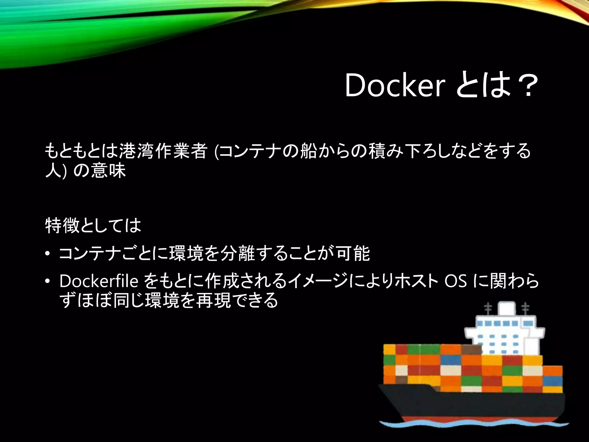 Docker とは？
もともとは港湾作業者 (コンテナの船からの積み下ろしなどをする
人) の意味
特徴としては
• コンテナごとに環境を分離することが可能
• Dockerfile をもとに作成されるイメージによりホスト OS に関わら
ずほぼ同じ環境を再現できる
 