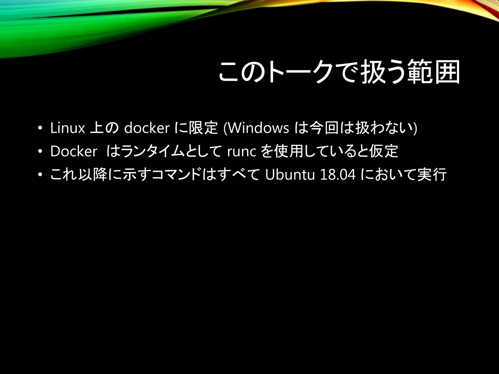 このトークで扱う範囲
• Linux 上の docker に限定 (Windows は今回は扱わない)
• Docker はランタイムとして runc を使用していると仮定
• これ以降に示すコマンドはすべて Ubuntu 18.04 において実行
 