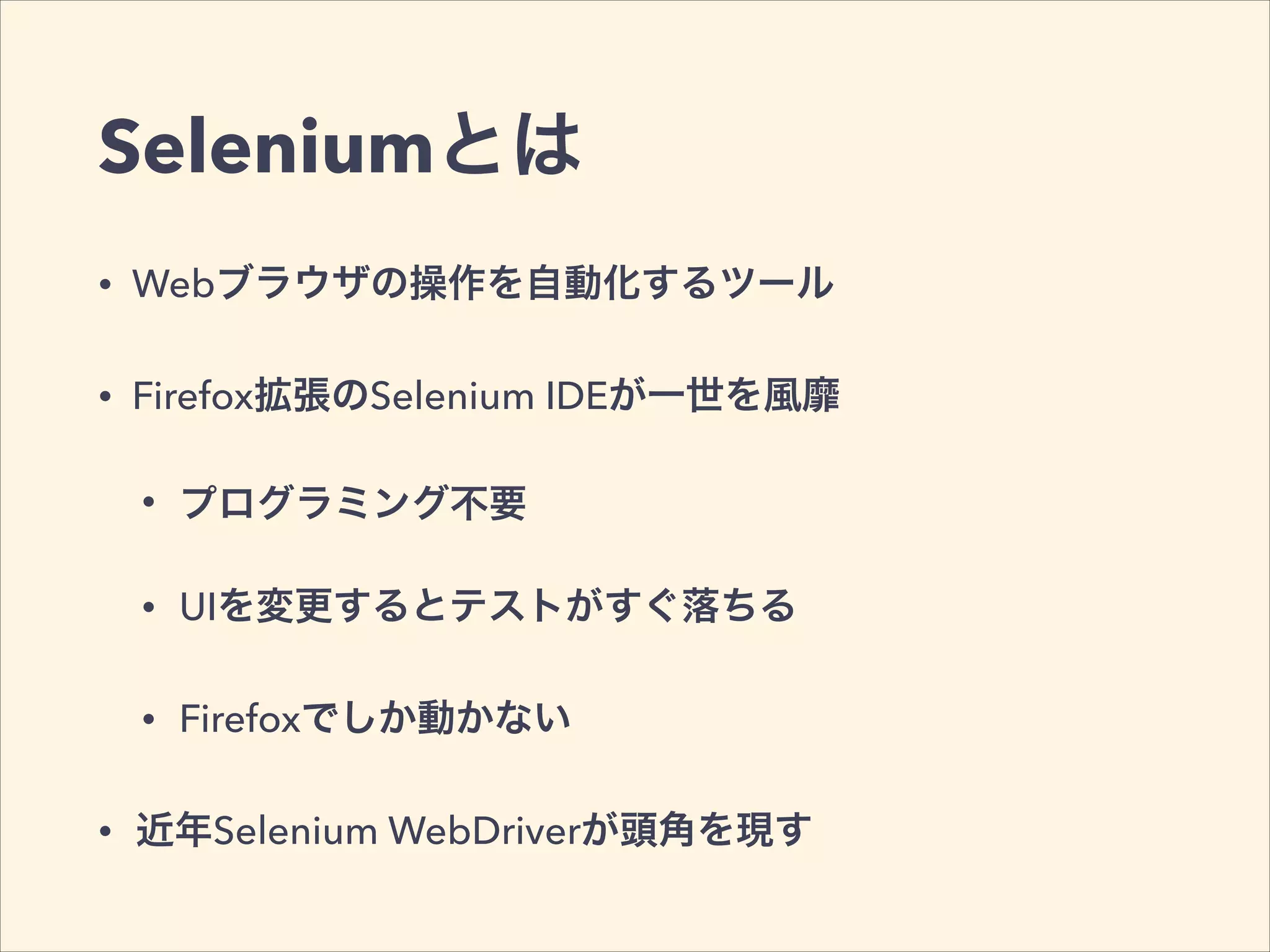 Seleniumとは
• Webブラウザの操作を自動化するツール
• Firefox拡張のSelenium IDEが一世を風靡
• プログラミング不要
• UIを変更するとテストがすぐ落ちる
• Firefoxでしか動かない
• 近年Selenium WebDriverが頭角を現す
 