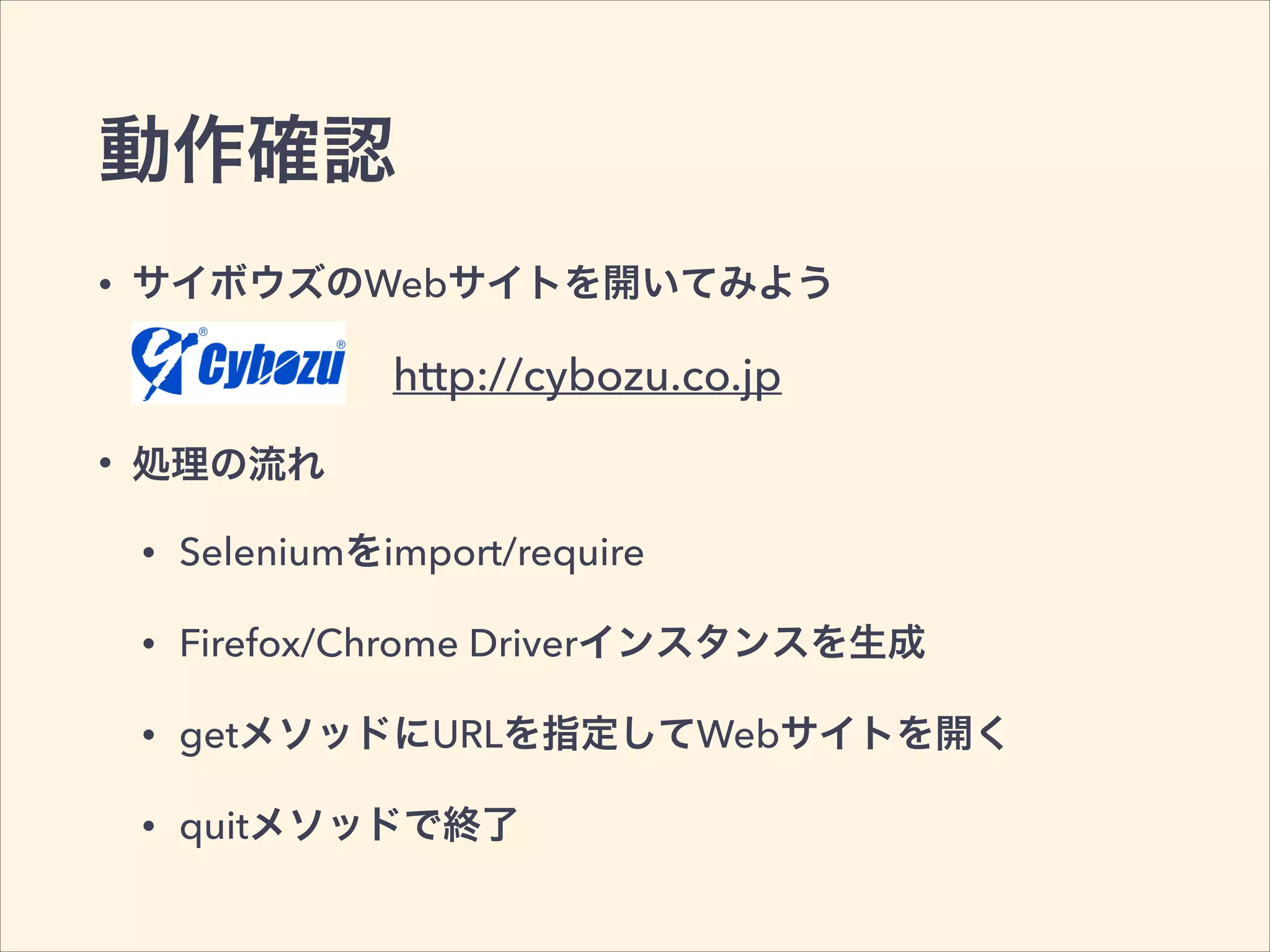 動作確認
• サイボウズのWebサイトを開いてみよう
• 処理の流れ
• Seleniumをimport/require
• Firefox/Chrome Driverインスタンスを生成
• getメソッドにURLを指定してWebサイトを開く
• quitメソッドで終了
http://cybozu.co.jp
 