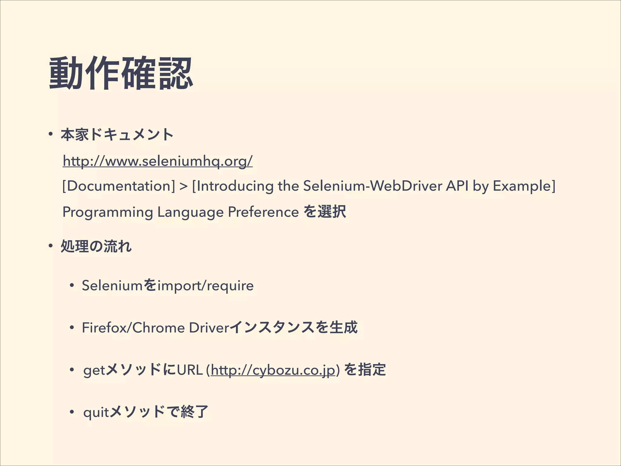 動作確認
• 本家ドキュメント
• 処理の流れ
• Seleniumをimport/require
• Firefox/Chrome Driverインスタンスを生成
• getメソッドにURL (http://cybozu.co.jp) を指定
• quitメソッドで終了
[Documentation] > [Introducing the Selenium-WebDriver API by Example]
http://www.seleniumhq.org/
Programming Language Preference を選択
 