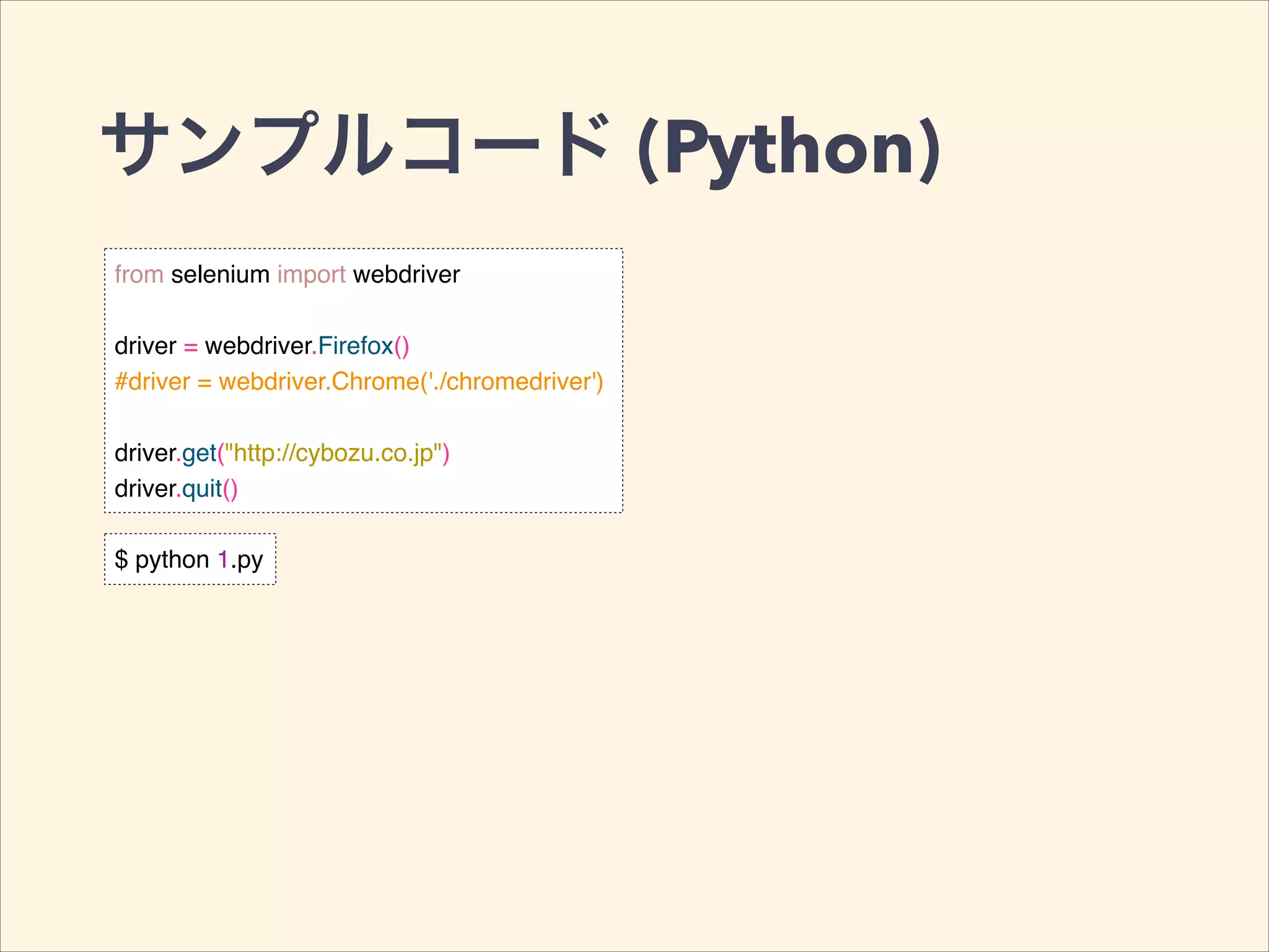 サンプルコード (Python)
from selenium import webdriver!
!
driver = webdriver.Firefox()!
#driver = webdriver.Chrome('./chromedriver')!
!
driver.get("http://cybozu.co.jp")!
driver.quit()
$ python 1.py
 