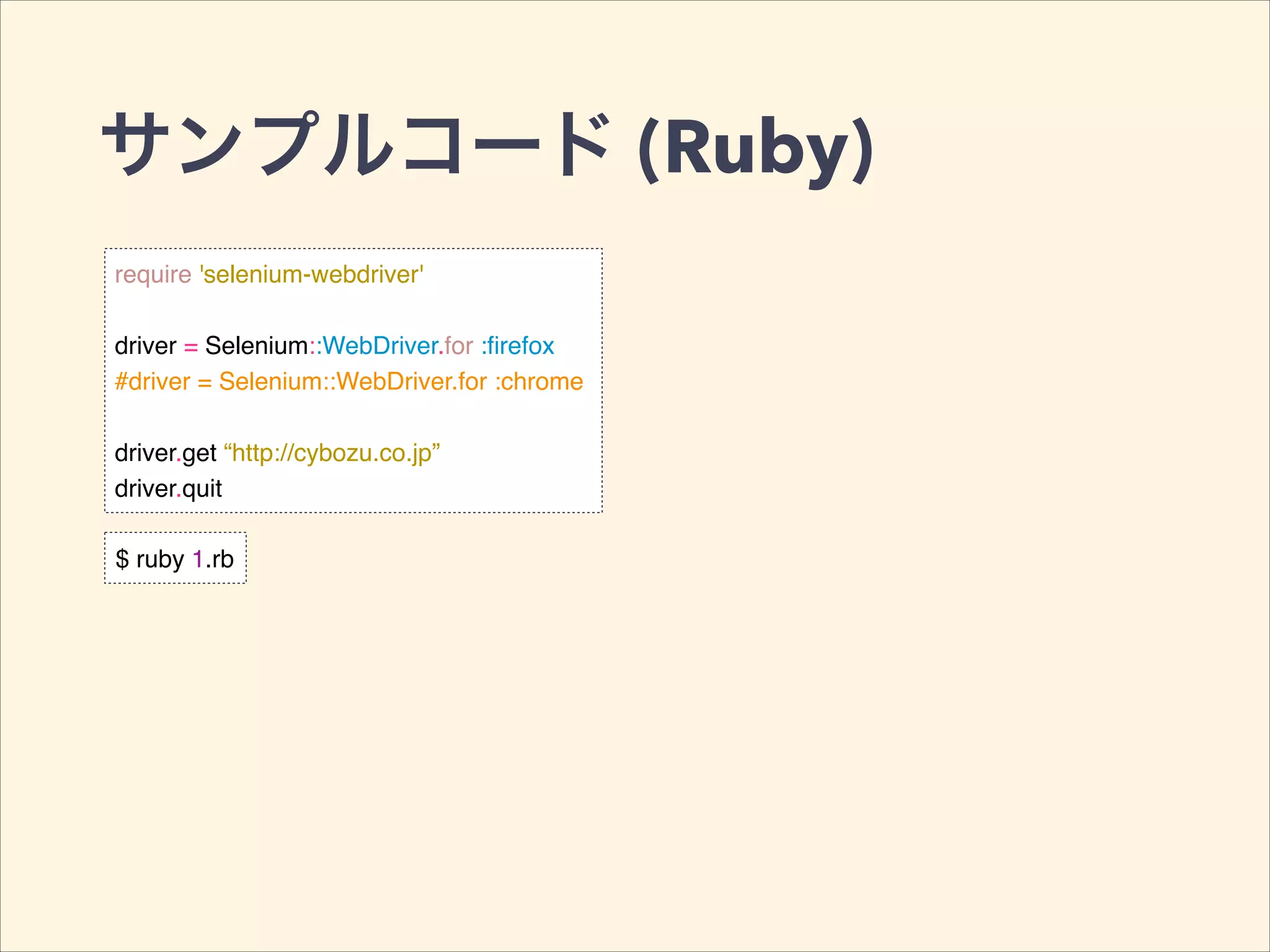 サンプルコード (Ruby)
require 'selenium-webdriver'!
!
driver = Selenium::WebDriver.for :ﬁrefox!
#driver = Selenium::WebDriver.for :chrome!
!
driver.get “http://cybozu.co.jp”!
driver.quit
$ ruby 1.rb
 
