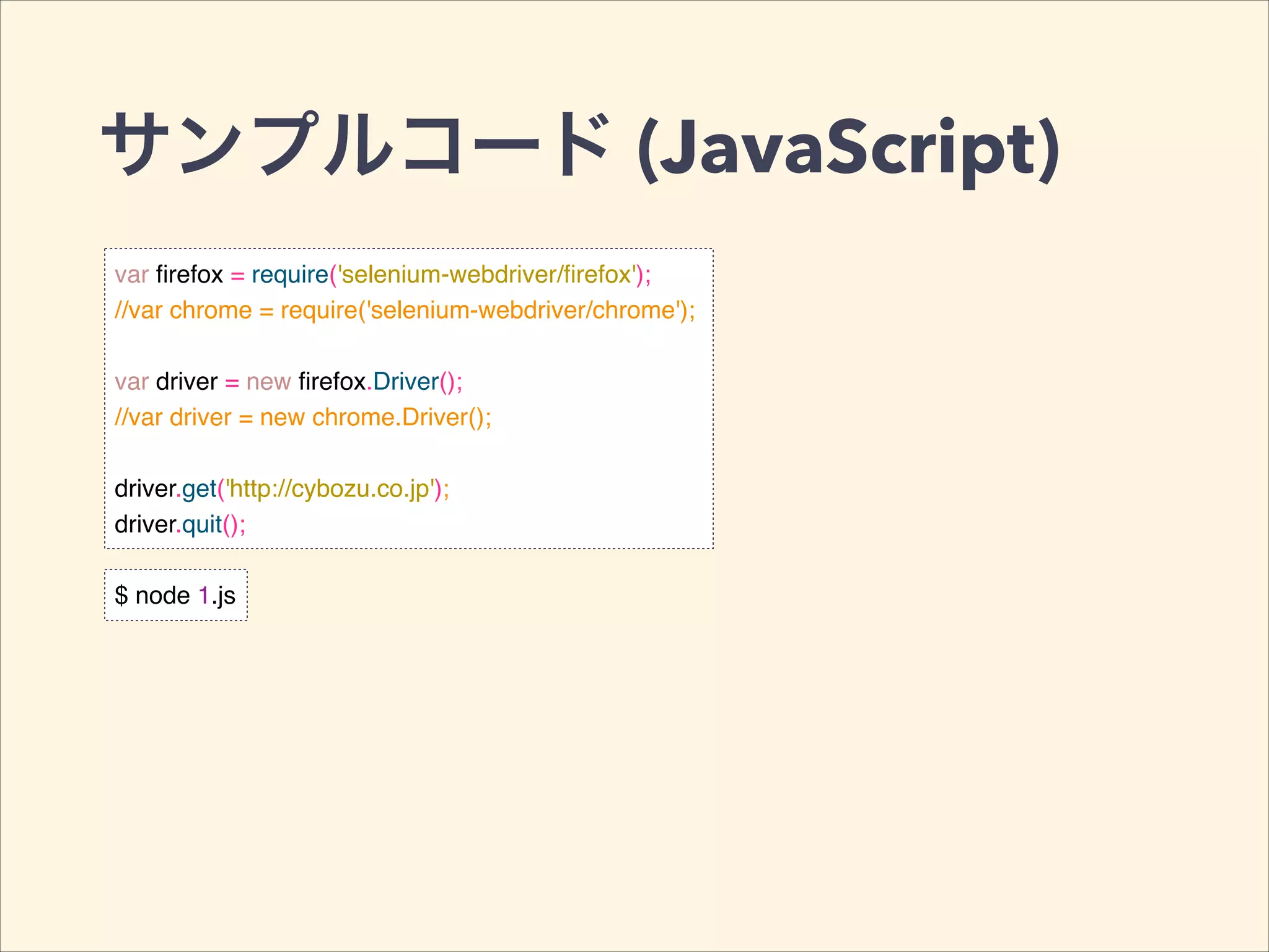 サンプルコード (JavaScript)
var ﬁrefox = require('selenium-webdriver/ﬁrefox');!
//var chrome = require('selenium-webdriver/chrome');!
!
var driver = new ﬁrefox.Driver();!
//var driver = new chrome.Driver();!
!
driver.get('http://cybozu.co.jp');!
driver.quit();
$ node 1.js
 