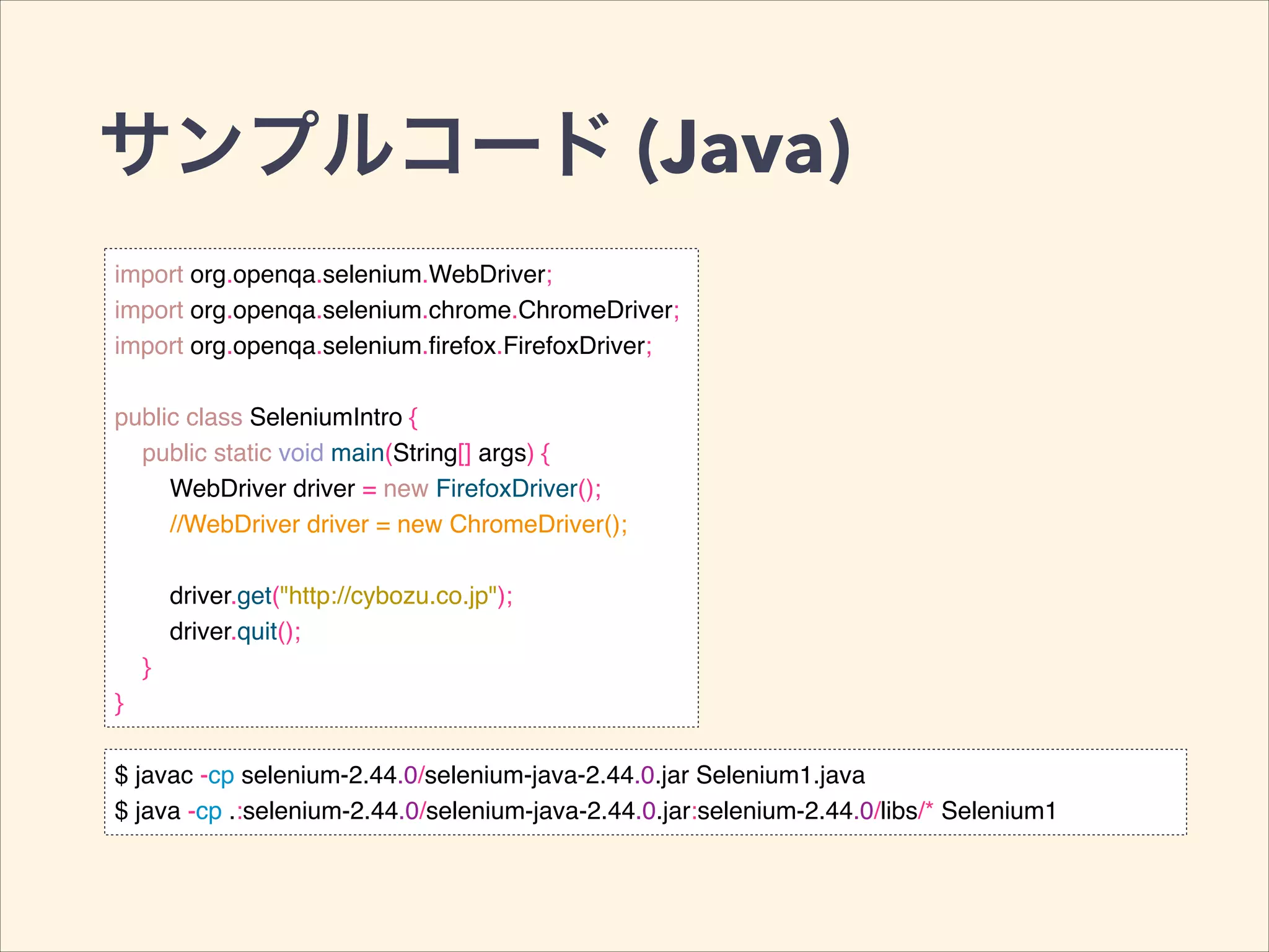 サンプルコード (Java)
import org.openqa.selenium.WebDriver;!
import org.openqa.selenium.chrome.ChromeDriver;!
import org.openqa.selenium.ﬁrefox.FirefoxDriver;!
!
public class SeleniumIntro {!
public static void main(String[] args) {!
WebDriver driver = new FirefoxDriver();!
//WebDriver driver = new ChromeDriver();!
!
driver.get("http://cybozu.co.jp");!
driver.quit();!
}!
}
$ javac -cp selenium-2.44.0/selenium-java-2.44.0.jar Selenium1.java!
$ java -cp .:selenium-2.44.0/selenium-java-2.44.0.jar:selenium-2.44.0/libs/* Selenium1
 