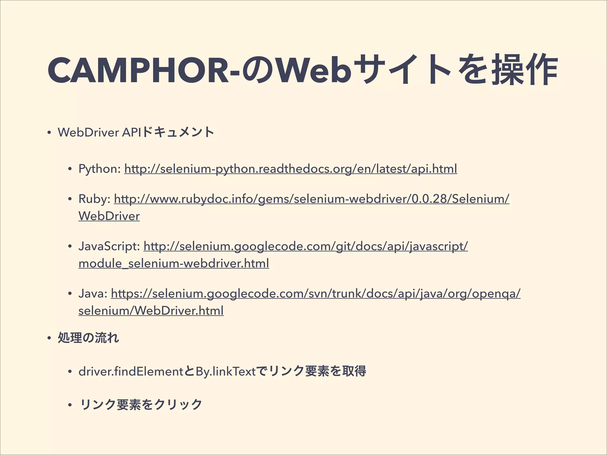 CAMPHOR-のWebサイトを操作
• WebDriver APIドキュメント
• Python: http://selenium-python.readthedocs.org/en/latest/api.html
• Ruby: http://www.rubydoc.info/gems/selenium-webdriver/0.0.28/Selenium/
WebDriver
• JavaScript: http://selenium.googlecode.com/git/docs/api/javascript/
module_selenium-webdriver.html
• Java: https://selenium.googlecode.com/svn/trunk/docs/api/java/org/openqa/
selenium/WebDriver.html
• 処理の流れ
• driver.ﬁndElementとBy.linkTextでリンク要素を取得
• リンク要素をクリック
 