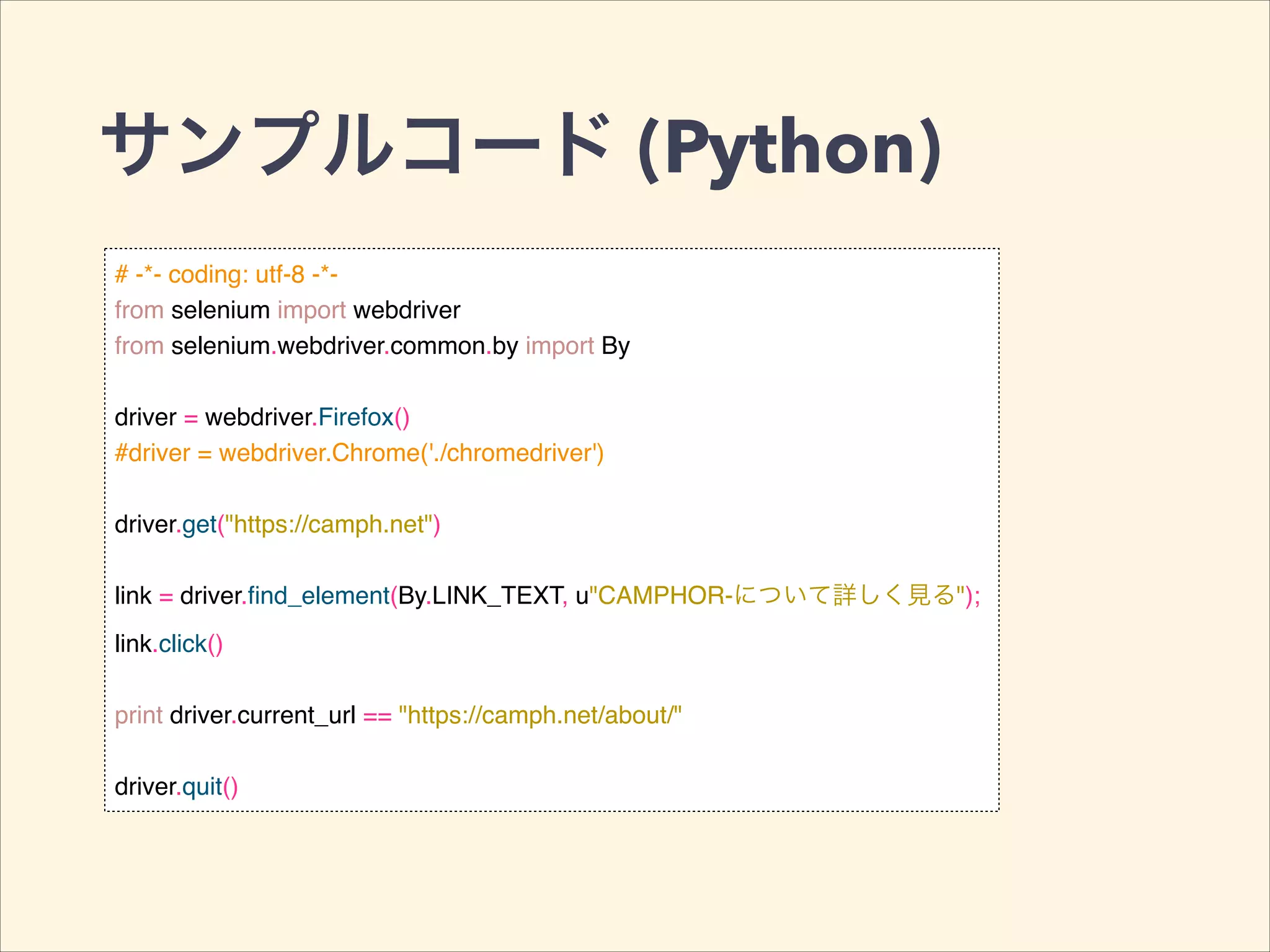 サンプルコード (Python)
# -*- coding: utf-8 -*-!
from selenium import webdriver!
from selenium.webdriver.common.by import By!
!
driver = webdriver.Firefox()!
#driver = webdriver.Chrome('./chromedriver')!
!
driver.get("https://camph.net")!
!
link = driver.ﬁnd_element(By.LINK_TEXT, u"CAMPHOR-について詳しく見る");!
link.click()!
!
print driver.current_url == "https://camph.net/about/"!
!
driver.quit()
 