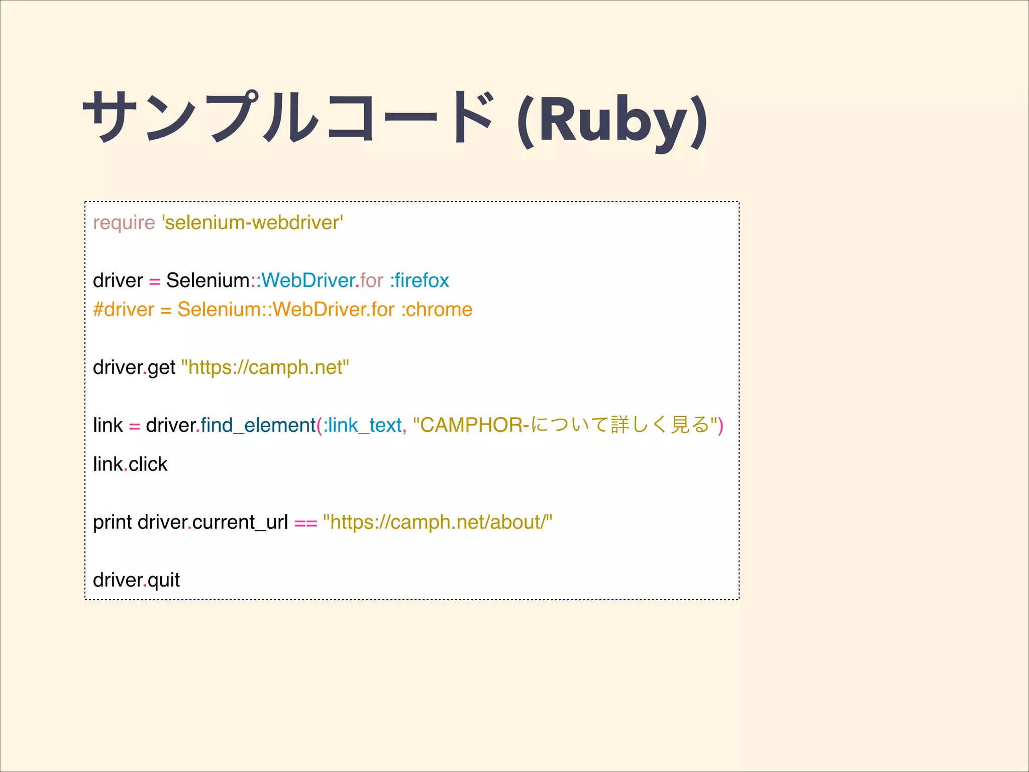サンプルコード (Ruby)
require 'selenium-webdriver'!
!
driver = Selenium::WebDriver.for :ﬁrefox!
#driver = Selenium::WebDriver.for :chrome!
!
driver.get "https://camph.net"!
!
link = driver.ﬁnd_element(:link_text, "CAMPHOR-について詳しく見る")!
link.click!
!
print driver.current_url == "https://camph.net/about/"!
!
driver.quit
 