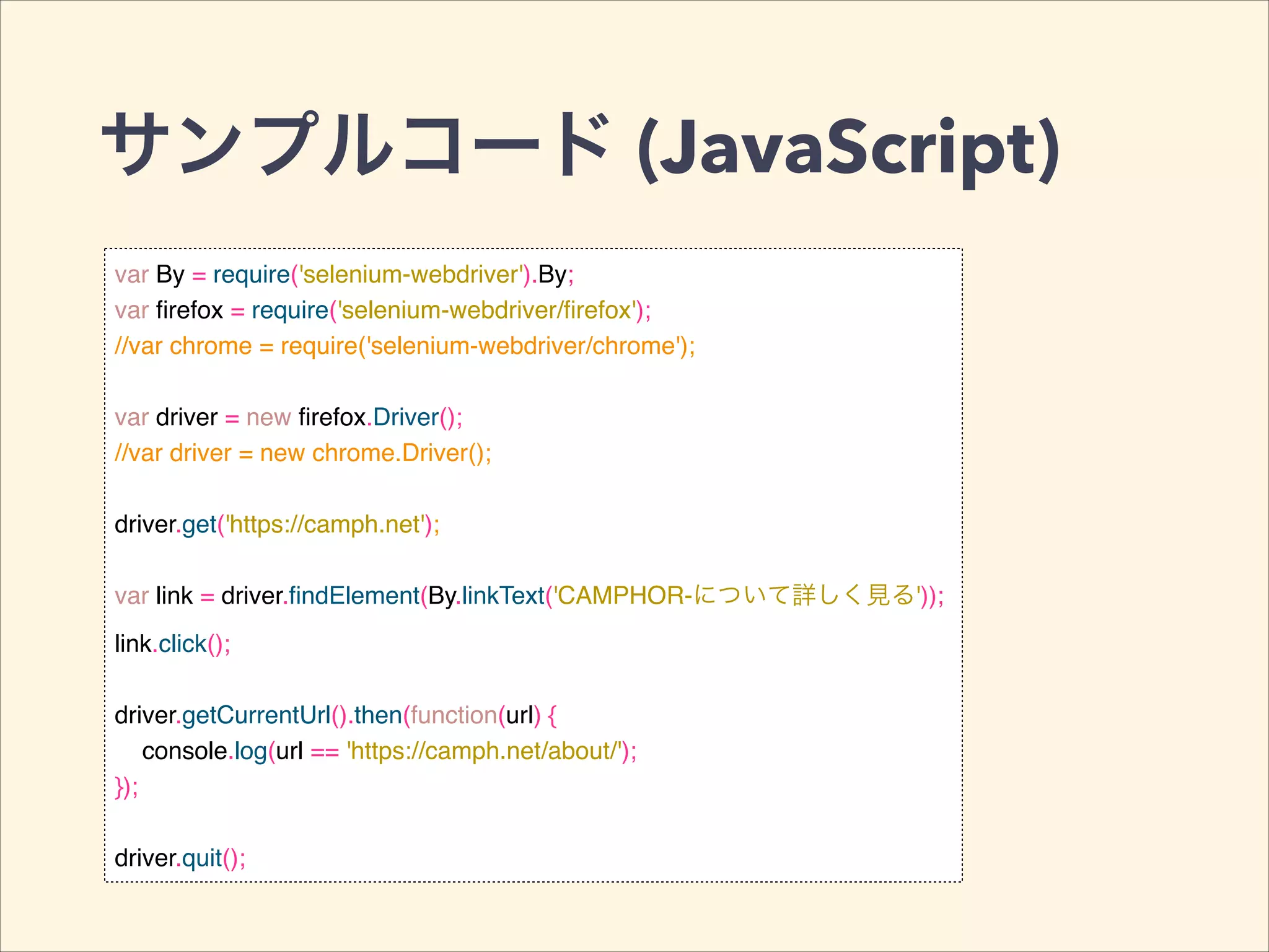 サンプルコード (JavaScript)
var By = require('selenium-webdriver').By;!
var ﬁrefox = require('selenium-webdriver/ﬁrefox');!
//var chrome = require('selenium-webdriver/chrome');!
!
var driver = new ﬁrefox.Driver();!
//var driver = new chrome.Driver();!
!
driver.get('https://camph.net');!
!
var link = driver.ﬁndElement(By.linkText('CAMPHOR-について詳しく見る'));!
link.click();!
!
driver.getCurrentUrl().then(function(url) {!
console.log(url == 'https://camph.net/about/');!
});!
!
driver.quit();
 
