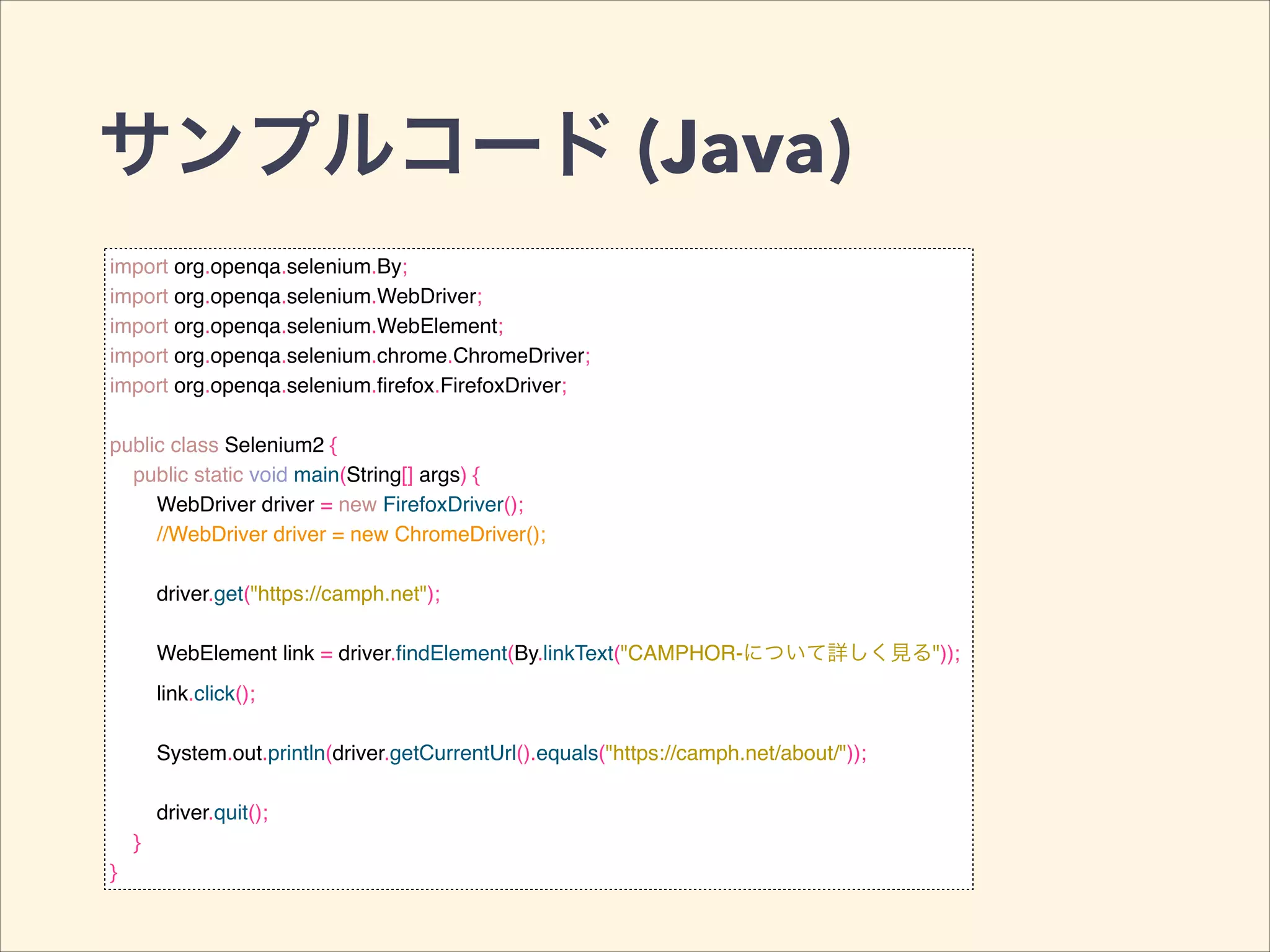 サンプルコード (Java)
import org.openqa.selenium.By;!
import org.openqa.selenium.WebDriver;!
import org.openqa.selenium.WebElement;!
import org.openqa.selenium.chrome.ChromeDriver;!
import org.openqa.selenium.ﬁrefox.FirefoxDriver;!
!
public class Selenium2 {!
public static void main(String[] args) {!
WebDriver driver = new FirefoxDriver();!
//WebDriver driver = new ChromeDriver();!
!
driver.get("https://camph.net");!
!
WebElement link = driver.ﬁndElement(By.linkText("CAMPHOR-について詳しく見る"));!
link.click();!
!
System.out.println(driver.getCurrentUrl().equals("https://camph.net/about/"));!
!
driver.quit();!
}!
}
 