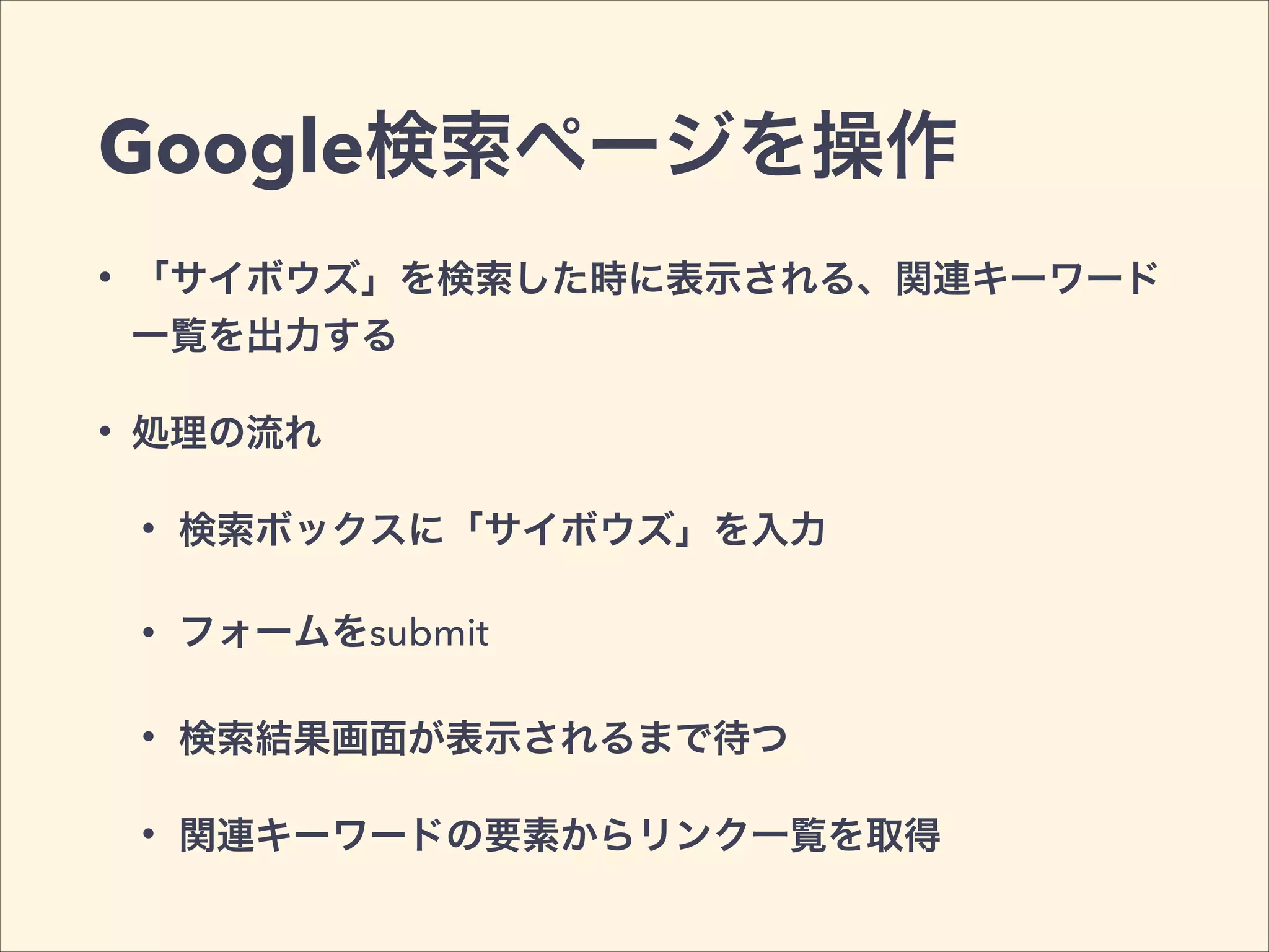 Google検索ページを操作
• 「サイボウズ」を検索した時に表示される、関連キーワード
一覧を出力する
• 処理の流れ
• 検索ボックスに「サイボウズ」を入力
• フォームをsubmit
• 検索結果画面が表示されるまで待つ
• 関連キーワードの要素からリンク一覧を取得
 