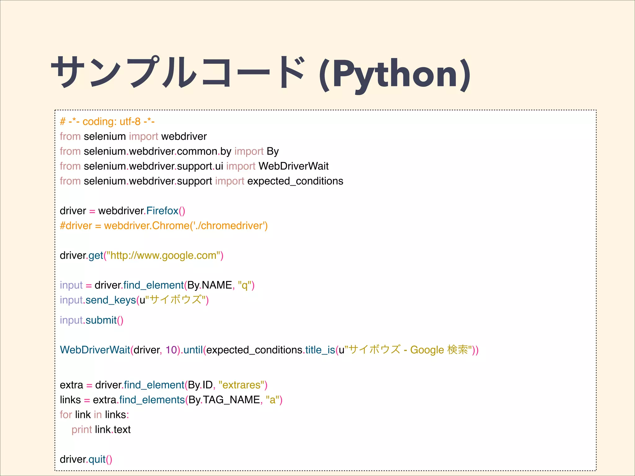 サンプルコード (Python)
# -*- coding: utf-8 -*-!
from selenium import webdriver!
from selenium.webdriver.common.by import By!
from selenium.webdriver.support.ui import WebDriverWait!
from selenium.webdriver.support import expected_conditions!
!
driver = webdriver.Firefox()!
#driver = webdriver.Chrome('./chromedriver')!
!
driver.get("http://www.google.com")!
!
input = driver.ﬁnd_element(By.NAME, "q")!
input.send_keys(u"サイボウズ")!
input.submit()!
!
WebDriverWait(driver, 10).until(expected_conditions.title_is(u”サイボウズ - Google 検索"))!
!
extra = driver.ﬁnd_element(By.ID, "extrares")!
links = extra.ﬁnd_elements(By.TAG_NAME, "a")!
for link in links:!
print link.text!
!
driver.quit()
 