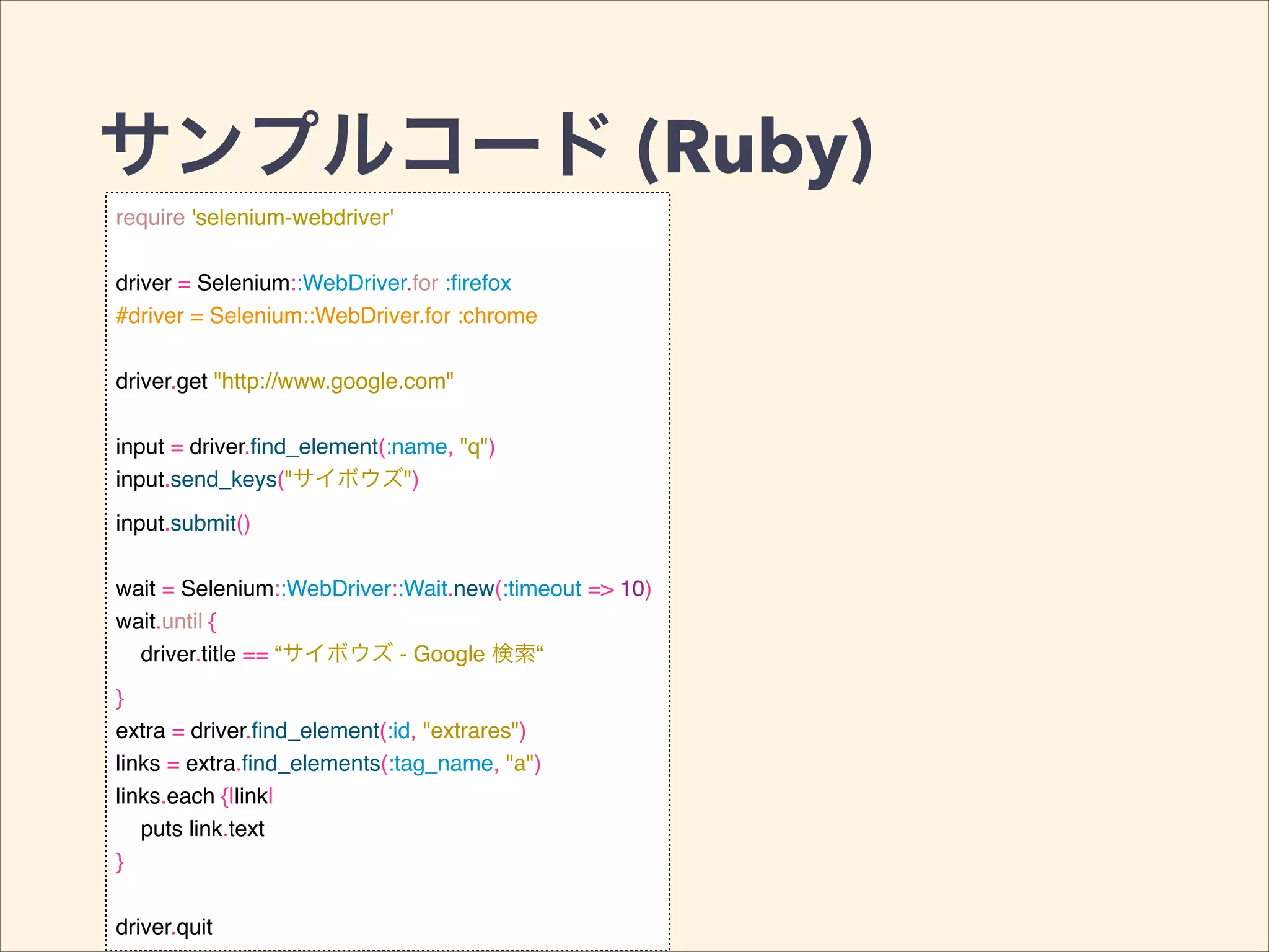サンプルコード (Ruby)
require 'selenium-webdriver'!
!
driver = Selenium::WebDriver.for :ﬁrefox!
#driver = Selenium::WebDriver.for :chrome!
!
driver.get "http://www.google.com"!
!
input = driver.ﬁnd_element(:name, "q")!
input.send_keys("サイボウズ")!
input.submit()!
!
wait = Selenium::WebDriver::Wait.new(:timeout => 10)!
wait.until {!
driver.title == “サイボウズ - Google 検索“!
}!
extra = driver.ﬁnd_element(:id, "extrares")!
links = extra.ﬁnd_elements(:tag_name, "a")!
links.each {|link|!
puts link.text!
}!
!
driver.quit
 