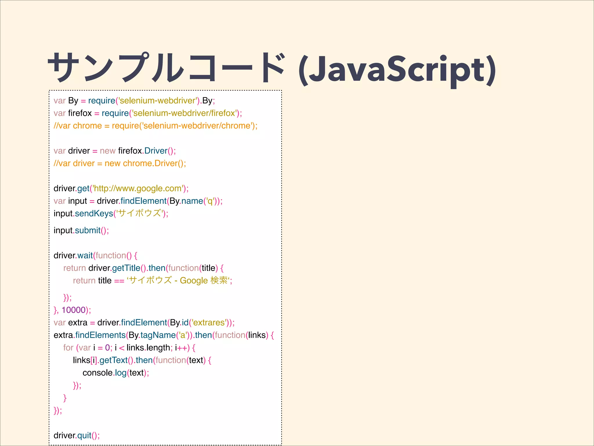 サンプルコード (JavaScript)
var By = require('selenium-webdriver').By;!
var ﬁrefox = require('selenium-webdriver/ﬁrefox');!
//var chrome = require('selenium-webdriver/chrome');!
!
var driver = new ﬁrefox.Driver();!
//var driver = new chrome.Driver();!
!
driver.get('http://www.google.com');!
var input = driver.ﬁndElement(By.name('q'));!
input.sendKeys('サイボウズ');!
input.submit();!
!
driver.wait(function() {!
return driver.getTitle().then(function(title) {!
return title == ‘サイボウズ - Google 検索‘;!
});!
}, 10000);!
var extra = driver.ﬁndElement(By.id('extrares'));!
extra.ﬁndElements(By.tagName('a')).then(function(links) {!
for (var i = 0; i < links.length; i++) {!
links[i].getText().then(function(text) {!
console.log(text);!
});!
}!
});!
!
driver.quit();
 