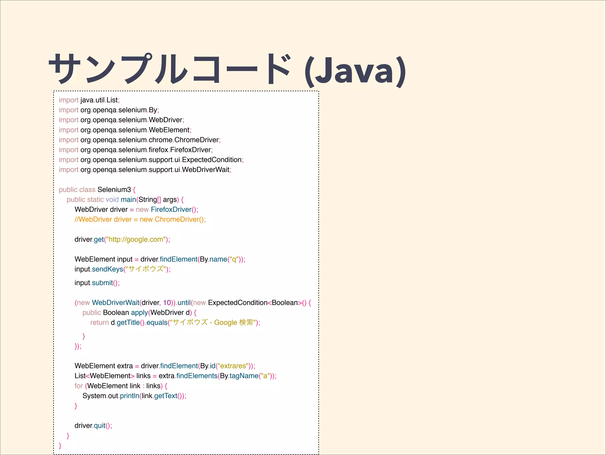 サンプルコード (Java)
import java.util.List;!
import org.openqa.selenium.By;!
import org.openqa.selenium.WebDriver;!
import org.openqa.selenium.WebElement;!
import org.openqa.selenium.chrome.ChromeDriver;!
import org.openqa.selenium.ﬁrefox.FirefoxDriver;!
import org.openqa.selenium.support.ui.ExpectedCondition;!
import org.openqa.selenium.support.ui.WebDriverWait;!
!
public class Selenium3 {!
public static void main(String[] args) {!
WebDriver driver = new FirefoxDriver();!
//WebDriver driver = new ChromeDriver();!
!
driver.get("http://google.com");!
!
WebElement input = driver.ﬁndElement(By.name("q"));!
input.sendKeys("サイボウズ");!
input.submit();!
!
(new WebDriverWait(driver, 10)).until(new ExpectedCondition<Boolean>() {!
public Boolean apply(WebDriver d) {!
return d.getTitle().equals("サイボウズ - Google 検索");!
}!
});!
!
WebElement extra = driver.ﬁndElement(By.id("extrares"));!
List<WebElement> links = extra.ﬁndElements(By.tagName("a"));!
for (WebElement link : links) {!
System.out.println(link.getText());!
}!
!
driver.quit();!
}!
}
 