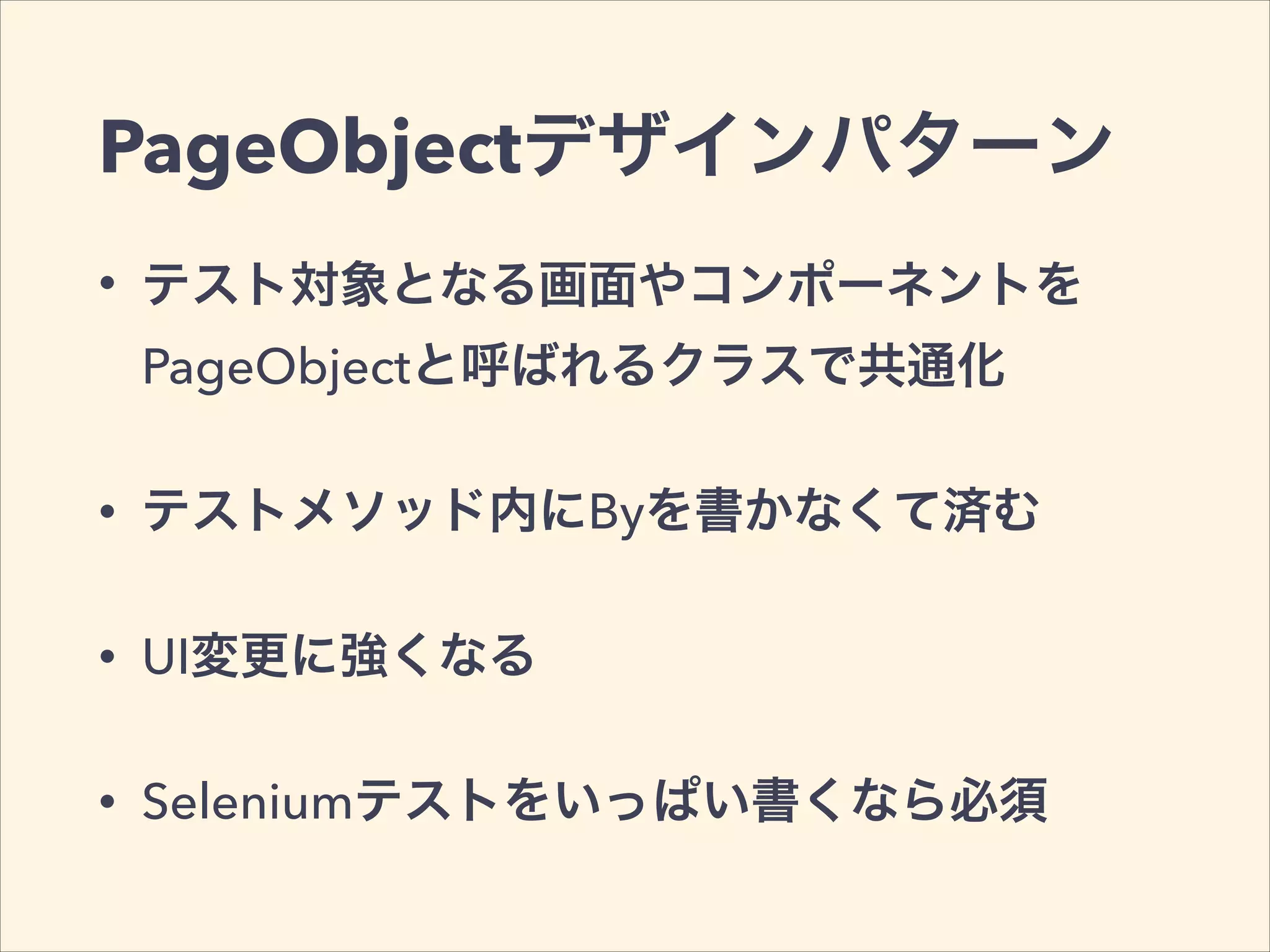 PageObjectデザインパターン
• テスト対象となる画面やコンポーネントを
PageObjectと呼ばれるクラスで共通化
• テストメソッド内にByを書かなくて済む
• UI変更に強くなる
• Seleniumテストをいっぱい書くなら必須
 