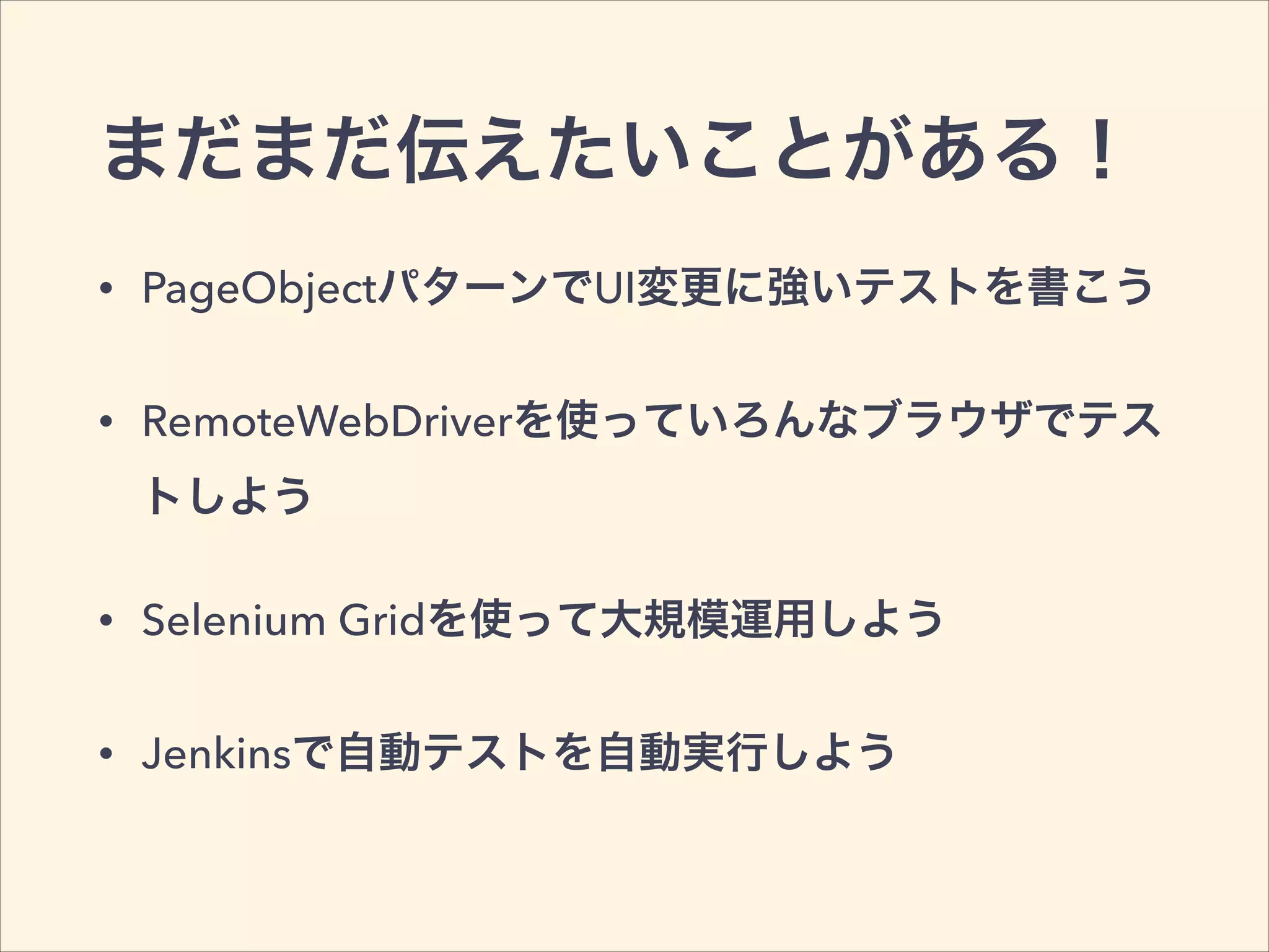 まだまだ伝えたいことがある！
• PageObjectパターンでUI変更に強いテストを書こう
• RemoteWebDriverを使っていろんなブラウザでテス
トしよう
• Selenium Gridを使って大規模運用しよう
• Jenkinsで自動テストを自動実行しよう
 