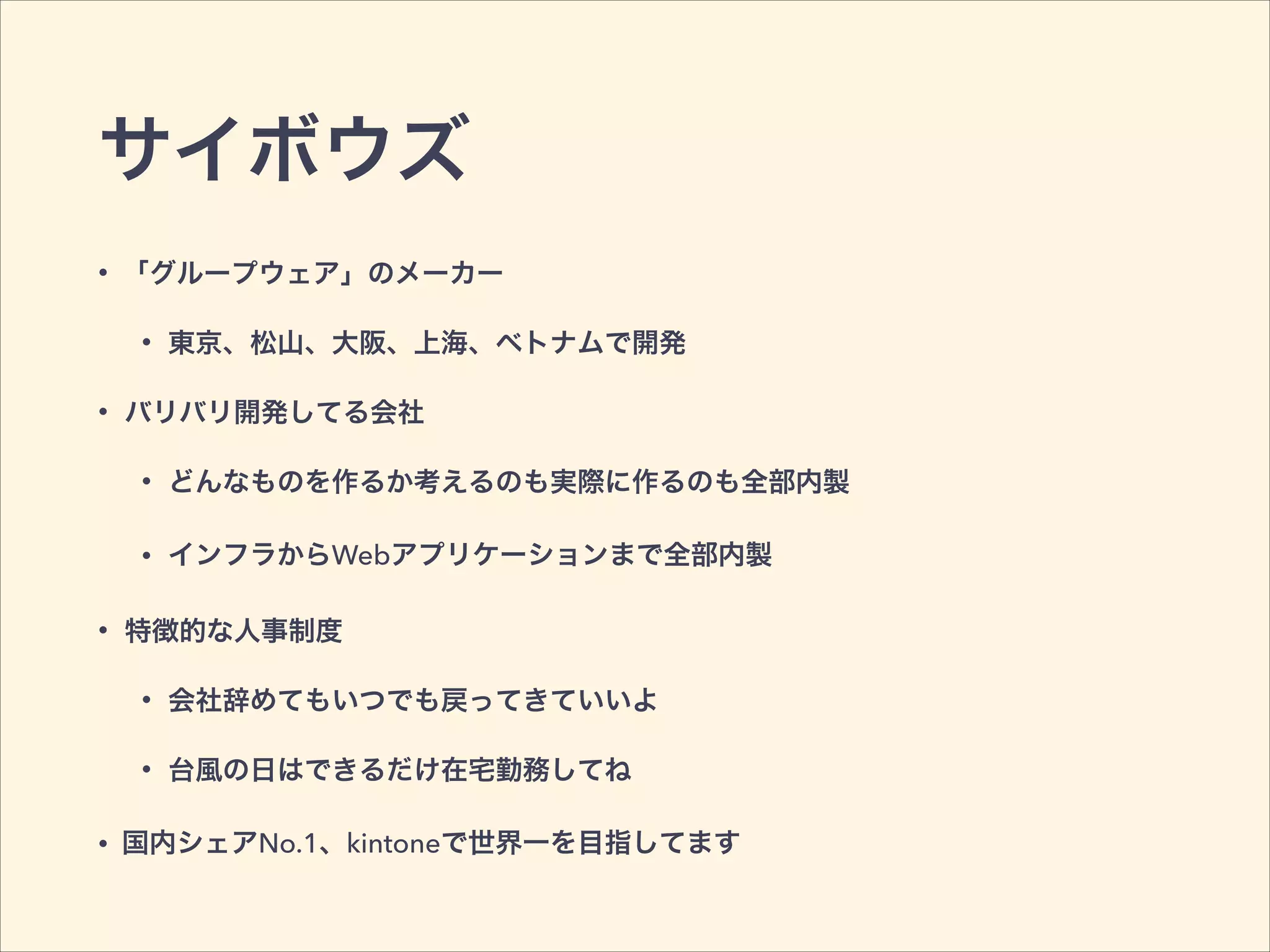 サイボウズ
• 「グループウェア」のメーカー
• 東京、松山、大阪、上海、ベトナムで開発
• バリバリ開発してる会社
• どんなものを作るか考えるのも実際に作るのも全部内製
• インフラからWebアプリケーションまで全部内製
• 特徴的な人事制度
• 会社辞めてもいつでも戻ってきていいよ
• 台風の日はできるだけ在宅勤務してね
• 国内シェアNo.1、kintoneで世界一を目指してます
 