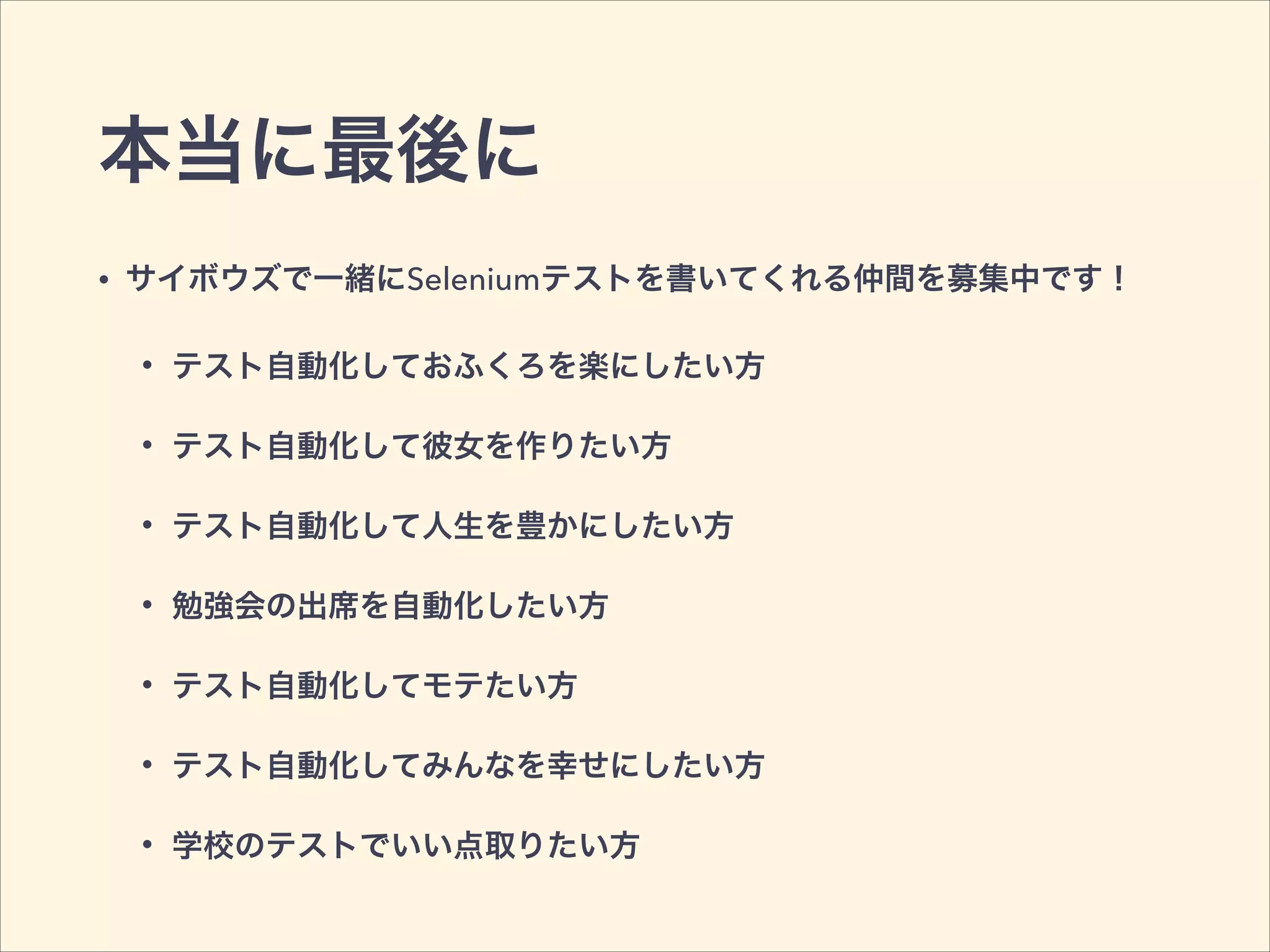 本当に最後に
• サイボウズで一緒にSeleniumテストを書いてくれる仲間を募集中です！
• テスト自動化しておふくろを楽にしたい方
• テスト自動化して彼女を作りたい方
• テスト自動化して人生を豊かにしたい方
• 勉強会の出席を自動化したい方
• テスト自動化してモテたい方
• テスト自動化してみんなを幸せにしたい方
• 学校のテストでいい点取りたい方
 