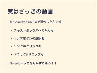 実はさっきの動画
• kintoneをSeleniumで操作したんです！
• テキストボックスへの入力も
• ラジオボタンの選択も
• リンクのクリックも
• ドラッグ&ドロップも
• Seleniumってなんかすごそう！！
 