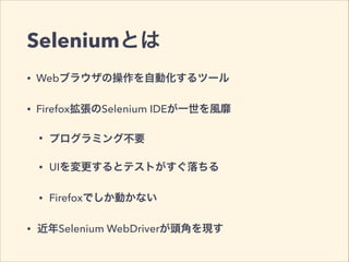 Seleniumとは
• Webブラウザの操作を自動化するツール
• Firefox拡張のSelenium IDEが一世を風靡
• プログラミング不要
• UIを変更するとテストがすぐ落ちる
• Firefoxでしか動かない
• 近年Selenium WebDriverが頭角を現す
 