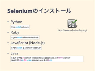 Seleniumのインストール
• Python
• Ruby
• JavaScript (Node.js)
• Java
$ pip install selenium
$ gem install selenium-webdriver
$ npm install -g selenium-webdriver
$ curl -O http://selenium-release.storage.googleapis.com/2.44/selenium-
java-2.44.0.zip && unzip selenium-java-2.44.0.zip
http://www.seleniumhq.org/
 